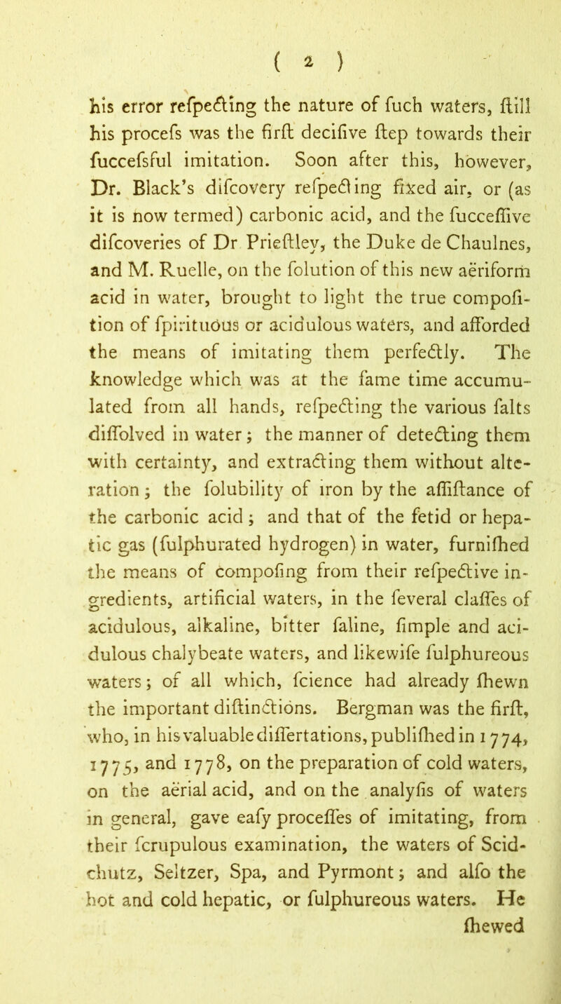 his error refpe&ing the nature of fuch waters, ftill his procefs was the firft decifive ftep towards their fuccefsful imitation. Soon after this, however. Dr. Black’s difcovery refped ing fixed air, or (as it is now termed) carbonic acid, and the fucceffive difcoveries of Dr Prieftlev, the Duke de Chaulnes, and M. Ruelle, on the folution of this new aeriform acid in water, brought to light the true compofi- tion of fpirituous or acidulous waters, and afforded the means of imitating them perfectly. The knowledge which was at the fame time accumu- lated from all hands, refpedting the various falts diffolved in water ; the manner of detedling them with certainty, and extracting them without alte- ration ; the folubility of iron by the afliftance of the carbonic acid ; and that of the fetid or hepa- tic gas (fulphurated hydrogen) in water, furnifhed ihe means of compofing from their refpedtive in- gredients, artificial waters, in the feveral daffies of acidulous, alkaline, bitter faline, fimple and aci- dulous chalybeate waters, and likewife fulphureous waters; of all which, fcience had already fhewn the important diftindions. Bergman was the firft, who, in hisvaluablediffiertations,publifhedin 1774, 1775, and 1778, on the preparation of cold waters, on the aerial acid, and on the analyfis of waters in general, gave eafy proceffies of imitating, from their fcrupulous examination, the waters of Scid- chutz, Seltzer, Spa, and Pyrmont; and alfo the hot and cold hepatic, or fulphureous waters. He (hewed