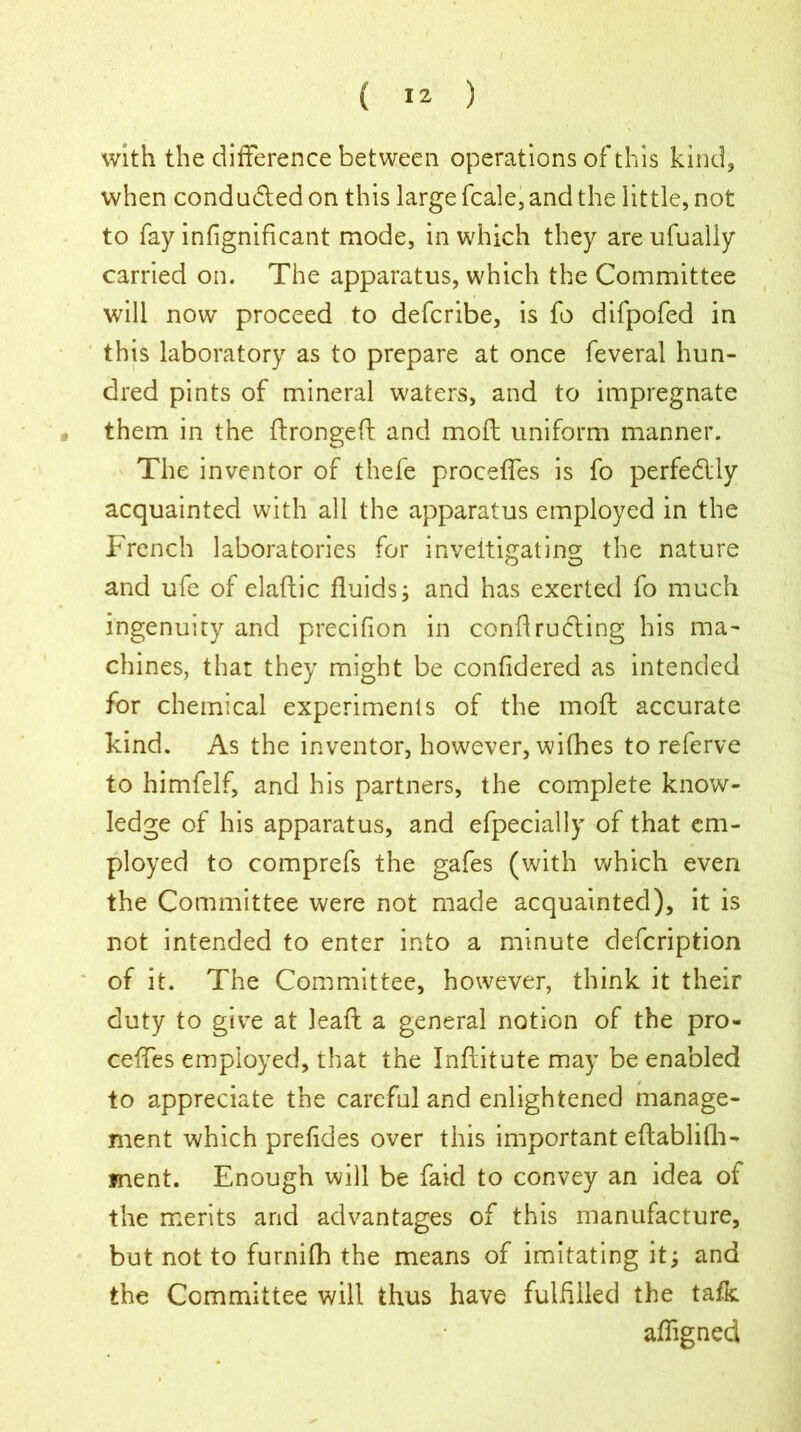 with the difference between operations of this kind, when condu&ed on this large fcale, and the little, not to fay infignificant mode, in which they are ufualiy carried on. The apparatus, which the Committee will now proceed to defcribe, is fo difpofed in this laboratory as to prepare at once feveral hun- dred pints of mineral waters, and to impregnate • them in the ftrongeft and mofl uniform manner. The inventor of thefe proceffes is fo perfectly acquainted with all the apparatus employed in the French laboratories for inveitigating the nature and ufe of elaflic fluids; and has exerted fo much ingenuity and precifion in contracting his ma- chines, that they might be confidered as intended for chemical experiments of the moft accurate kind. As the inventor, however, wifhes to referve to himfelf, and his partners, the complete know- ledge of his apparatus, and efpecially of that em- ployed to comprefs the gafes (with which even the Committee were not made acquainted), it is not intended to enter into a minute defcription of it. The Committee, however, think it their duty to give at Jeaft a general notion of the pro- ceffes employed, that the Inflitute may be enabled to appreciate the careful and enlightened manage- ment which prefides over this important eftablifh- ment. Enough will be faid to convey an idea of the merits and advantages of this manufacture, but not to furnifh the means of imitating it; and the Committee will thus have fulfilled the tafk affigned