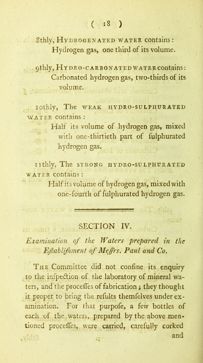 Sthly, Hydrogenated water contains: Hydrogen gas, one third of its volume. 9thly, H YDRO-CARBONATED WATER Contains: Carbonated hydrogen gas, two-thirds of its volume. lOthlv, The WEAK IIYDRO-SULPIIURATED water contains : Half its volume of hydrogen gas, mixed with one-thirtieth part of fulphurated hydrogen gas. ' - - ' ' r <1 ■ nthly, The strong hydro-sulphurated water contains: Half its volume of hydrogen gas, mixed with one-fourth of fulphurated hydrogen gas. SECTION IV. Examination of the Waters prepared in the Ejlablijhment of Mejfrs, Paul and Co. The Committee did not confine its enquiry to the infpedtion of the laboratory of mineral wa- ters, and the procefles of fabrication ; they thought it proper to bring the refults themfelves under ex- amination. For that purpofe, a few bottles of each of the waters, prepared by the above men* tioned procefles, were carried, carefully corked and