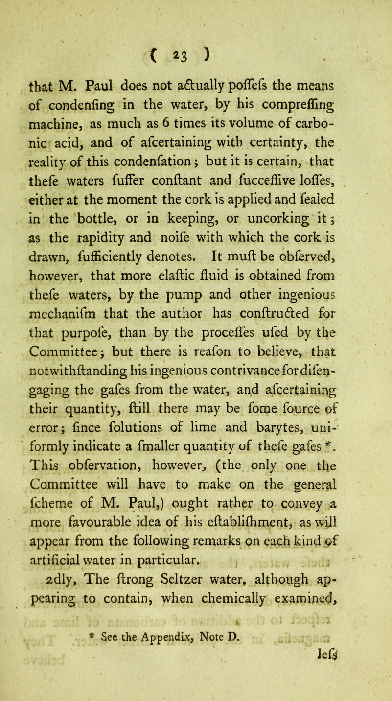 that M. Paul does not a&ually poflefs the means of condenfing in the water, by his comprefling machine, as much as 6 times its volume of carbo- nic acid, and of afcertaining with certainty, the reality of this condenfation; but it is certain, that thefe waters fuffer conftant and fucceflive lofles, either at the moment the cork is applied and fealed in the bottle, or in keeping, or uncorking it; as the rapidity and noife with which the cork is drawn, fufliciently denotes. It muft be obferved, however, that more elaftic fluid is obtained from thefe waters, by the pump and other ingenious mechanifm that the author has conftru&ed for that purpofe, than by the procefles ufed by the Committee; but there is reafon to believe, that notwithftanding his ingenious contrivance for difen- gaging the gafes from the water, and afcertaining their quantity, ftill there may be fome fource of error; flnce folutions of lime and barytes, uni- formly indicate a fmaller quantity of thefe gafes *. This obfervation, however, (the only one the Committee will have to make on the general fcheme of M. Paul,) ought rather to convey a more favourable idea of his eftablilhment, as will appear from the following remarks on each kind of artificial water in particular. 2dly, The ftrong Seltzer water, although ap- pearing to contain, when chemically examined, left # See the Appendix, Note D.