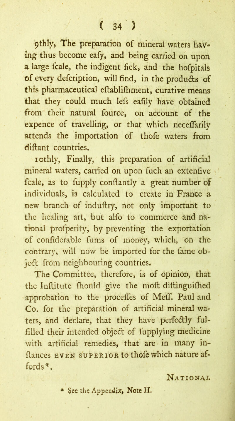 / « ( 34 ) 9thly, The preparation of mineral waters hav** ing thus become eafy, and being carried on upon a large fcale, the indigent Tick, and the hofpitals of every defcription, will find, in the produ&s of this pharmaceutical eftablifhment, curative means that they could much lefs eafily have obtained from their natural fource, on account of the expence of travelling, or that which neceflarily attends the importation of thofe waters from diflant countries. iothly, Finally, this preparation of artificial mineral waters, carried on upon fuch an extenfive fcale, as to fupply conftantly a great number of individuals, is calculated to create in France a new branch of induftry, not only important to the healing art, but alfo to commerce and na- tional profperity, by preventing the exportation of confiderable fums of money, which, on the contrary, will now be imported for the fame ob- ject from neighbouring countries. The Committee, therefore, is of opinion, that the Inftitute fhould give the mod diftinguifhed approbation to the procefles of Melf. Paul and Co. for the preparation of artificial mineral wa- ters, and declare, that they have perfectly ful- filled their intended objedt of fupplying medicine with artificial remedies, that are in many in- ftances even superior to thofe which nature af- fords*. National * See the Appendix, Note H.