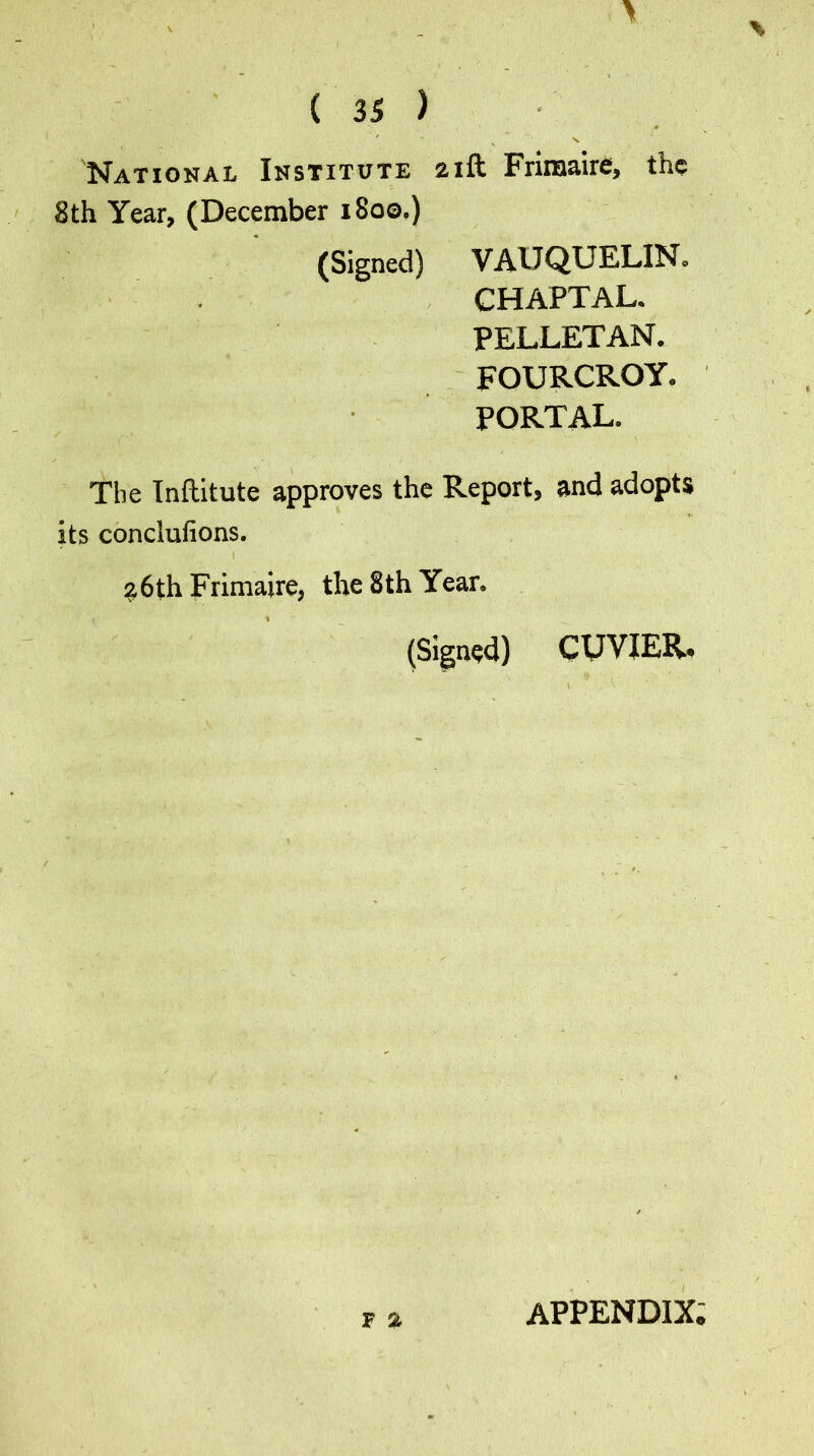 National Institute 21ft Friroaire, the 8th Year, (December 1800.) (Signed) V AU QUELIN. CHAPTAL. PELLET AN. FOURCROY. PORTAL. The Inftitute approves the Report, and adopts its conclufions. 26th Frimaire, the 8 th Year, % (Signed) CUVIER. F % APPENDIX;