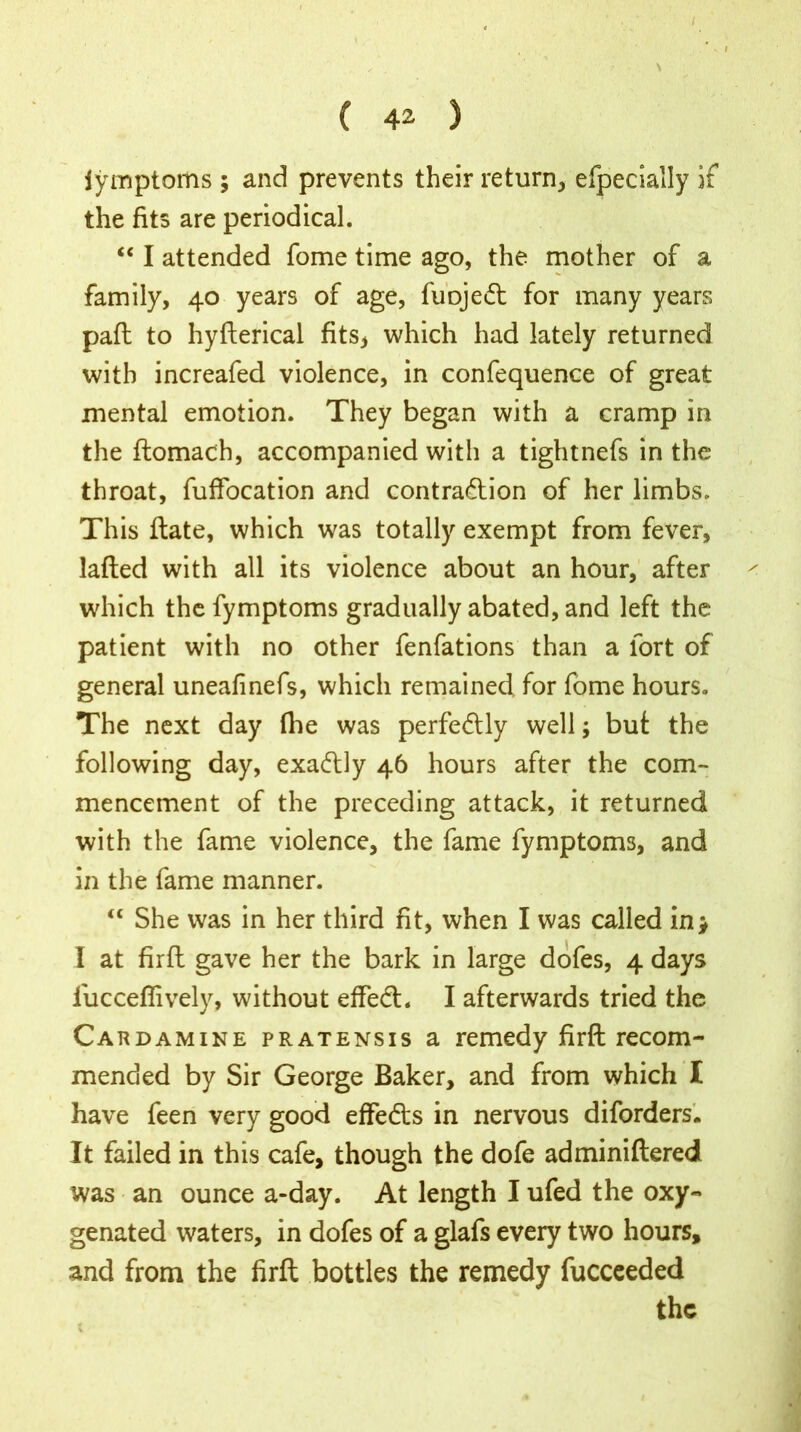 ( 42 ) jyinptoms ; and prevents their return, efpecially if the fits are periodical. “ I attended fome time ago, the mother of a family, 40 years of age, fuojeCt for many years pad to hyfterical fits* which had lately returned with increafed violence, in confequence of great mental emotion. They began with a cramp in the domach, accompanied with a tightnefs in the throat, fuffocation and contraction of her limbs. This date, which was totally exempt from fever, laded with all its violence about an hour, after which the fymptoms gradually abated, and left the patient with no other fenfations than a fort of general uneafinefs, which remained for fome hours. The next day the was perfectly well; but the following day, exaCtly 46 hours after the com- mencement of the preceding attack, it returned with the fame violence, the fame fymptoms, and in the fame manner. “ She was in her third fit, when I was called in* I at fird gave her the bark in large dofes, 4 days fucceflively, without effeCt. I afterwards tried the Cardamine pratensis a remedy fird recom- mended by Sir George Baker, and from which I have feen very good effe&s in nervous diforders. It failed in this cafe, though the dofe adminidered was an ounce a-day. At length I ufed the oxy- genated waters, in dofes of a glafs every two hours, and from the fird bottles the remedy fucceeded the