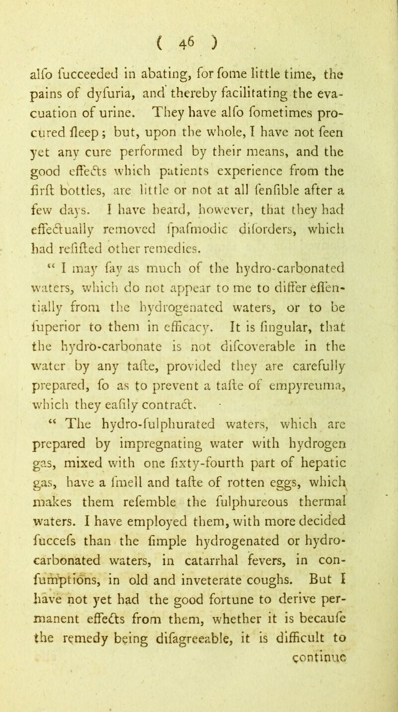 alfo fucceeded in abating, forfome little time, the pains of dyfuria, and thereby facilitating the eva- cuation of urine. They have alfo fometimes pro- cured deep; but, upon the whole, I have not feen yet any cure performed by their means, and the good effects which patients experience from the firft bottles, are little or not at all fenfible after a few days. 1 have heard, however, that they had effectually removed fpafmodic dilorders, which had refilled other remedies. “ I may fay as much of the hydro-carbonated waters, which do not appear to me to differ eften- tially from the hydrogenated waters, or to be iuperior to them in efficacy. It is lingular, that the hydro-carbonate is not difcoverable in the water by any tafte, provided they are carefully prepared, fo as to prevent a tafte of empyreuma, which they eahly contract. u The hydro-fulphurated waters, which are prepared by impregnating water with hydrogen gas, mixed with one lixty-fourth part of hepatic gas, have a fmell and tafte of rotten eggs, which makes them refemble the fulphureous thermal waters. I have employed them, with more decided fuccefs than the fimple hydrogenated or hydro- carbonated waters, in catarrhal fevers, in con- fumptions, in old and inveterate coughs. But I ♦ have not yet had the good fortune to derive per- manent effects from them, whether it is becaufe the remedy being difagreeable, it is difficult to continue