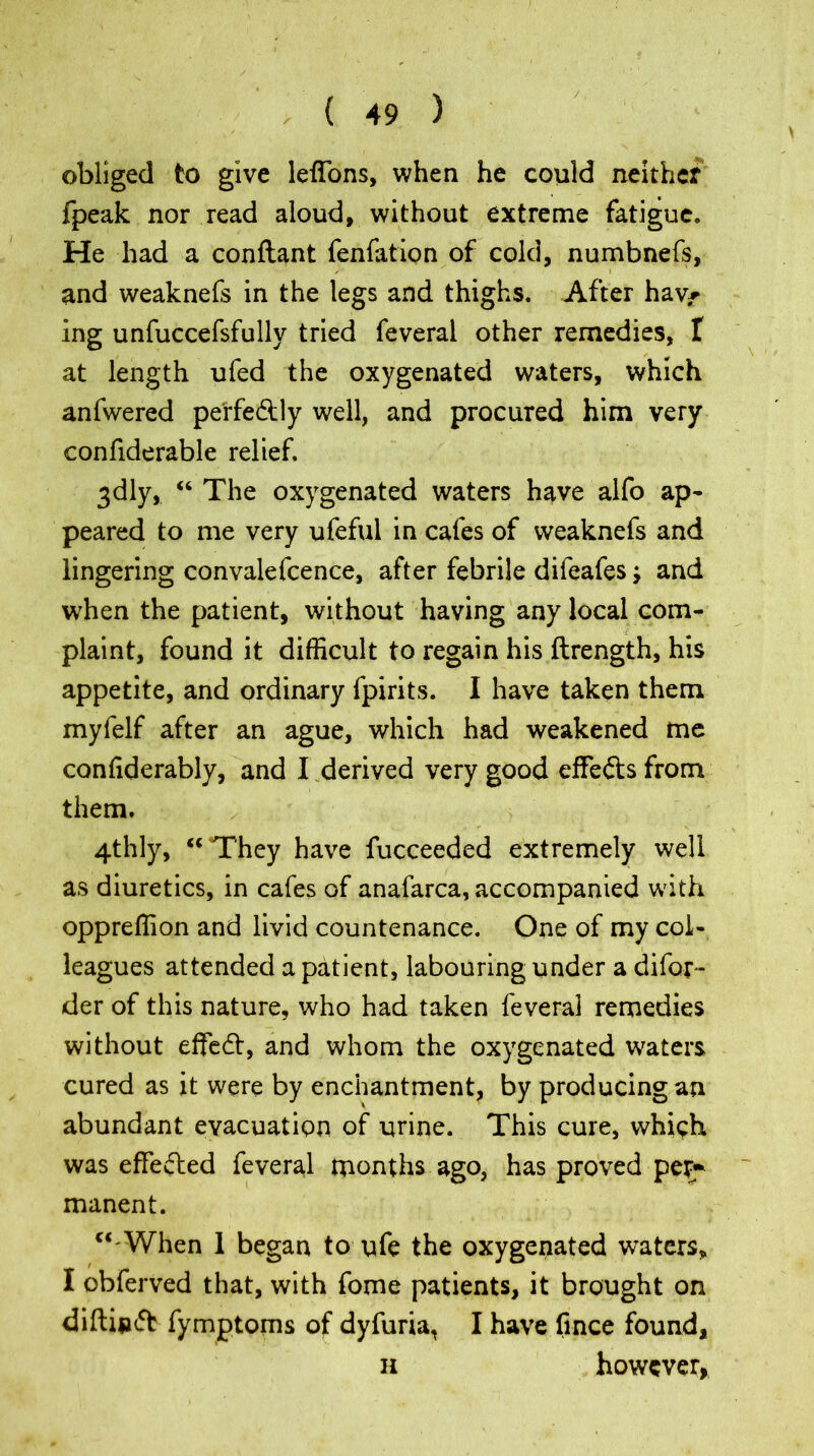 / obliged to give lefions, when he could neither fpeak nor read aloud, without extreme fatigue. He had a conftant fenfation of cold, numbnefs, ✓ ' i ' and weaknefs in the legs and thighs. After hav^ ing unfuccefsfully tried feveral other remedies, t at length ufed the oxygenated waters, which anfwered perfectly well, and procured him very confiderable relief. 3dly, “ The oxygenated waters have alfo ap- peared to me very ufeful in cafes of weaknefs and lingering convalefcence, after febrile difeafes •> and when the patient, without having any local com- plaint, found it difficult to regain his ftrength, his appetite, and ordinary fpirits. I have taken them myfelf after an ague, which had weakened me conliderably, and I derived very good effefts from them. 4thly, “ They have fucceeded extremely well as diuretics, in cafes of anafarca, accompanied with oppreffion and livid countenance. One of my col- leagues attended a patient, labouring under a difol- der of this nature, who had taken feveral remedies without effect, and whom the oxygenated waters cured as it were by enchantment, by producing an abundant evacuation of urine. This cure, which was effected feveral months ago, has proved per- manent. “'When 1 began to ufe the oxygenated waters, I obferved that, with fome patients, it brought on diftin<5b fymptoms of dyfuria, I have fmce found, h however,