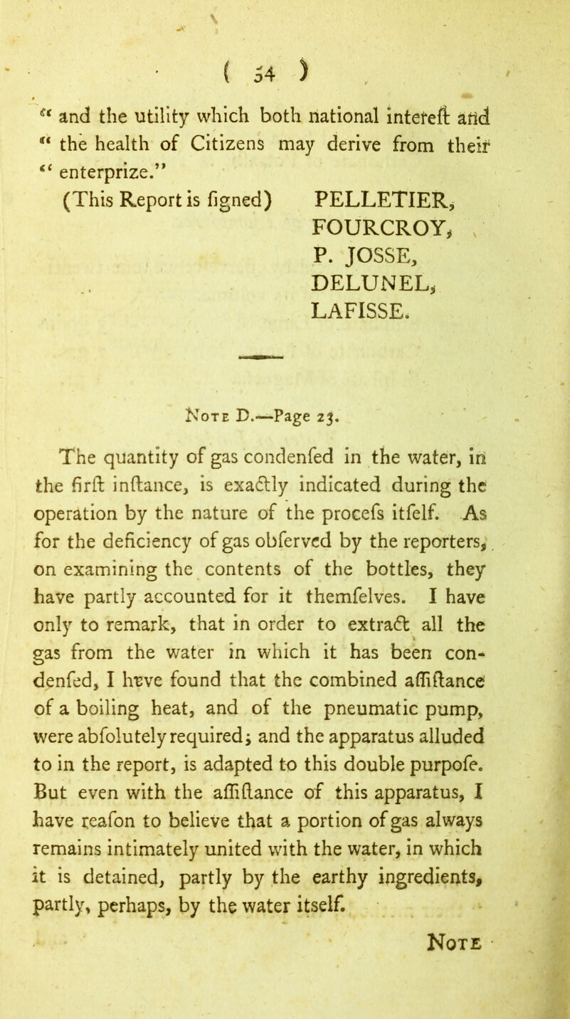 st and the utility which both national intefeft arid / t tf< the health of Citizens may derive from their <f enterprize.” (This Report is figned) PELLETIER, FOURCROY* P. JOSSE, DELUNEL, LAFISSE. Note D.—-Page 23. The quantity of gas condenfed in the water, in the firft inftance, is exadtly indicated during the operation by the nature of the procefs itfelf. As for the deficiency of gas obferved by the reporters, on examining the contents of the bottles, they have partly accounted for it themfelves. I have only to remark, that in order to extraft all the gas from the water in which it has been con- denfed, I lreve found that the combined afliftance of a boiling heat, and of the pneumatic pump, were abfolutely required; and the apparatus alluded to in the report, is adapted to this double purpofe. But even with the afliftance of this apparatus, I have teafon to believe that a portion of gas always remains intimately united with the water, in which it is detained, partly by the earthy ingredients, partly, perhaps, by the water itself. Note •