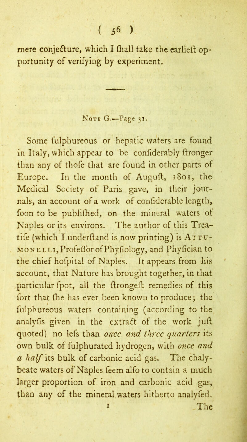 mere conjecture, which I fhall take the earlieft op- portunity of verifying by experiment. I ' '• :*s t ' ' '.. Note G.—-Page 31. Some fulphureous or hepatic waters are found in Italy, which appear to be confiderably ftronger than any of thofe that are found in other parts of Europe. In the month of Auguft, 1801, the Medical Society of Paris gave, in their jour- nals, an account of a work of confiderable length, foon to be publifhed, on the mineral waters ot Naples or its environs. The author of this Trea- tife (which I underfland is now printing) is Attu- MONELLi,ProfeftbrofPhyfiology, and Phyfician to the chief hofpita! of Naples. It appears from his account, that Nature has brought together, in that particular fpot, all the ftrongeft remedies of this fort that (lie has ever been known to produce; the fulphureous waters containing (according to the analyfis given in the extract of the w?ork juft quoted) no lefs than once and three quarters its own bulk of fulphurated hydrogen, with once and a half its bulk of carbonic acid gas. The chaly- \ beate waters of Naples feem alfo to contain a much larger proportion of iron and carbonic acid gas, than any of the mineral waters hitherto analyfed. 1 The