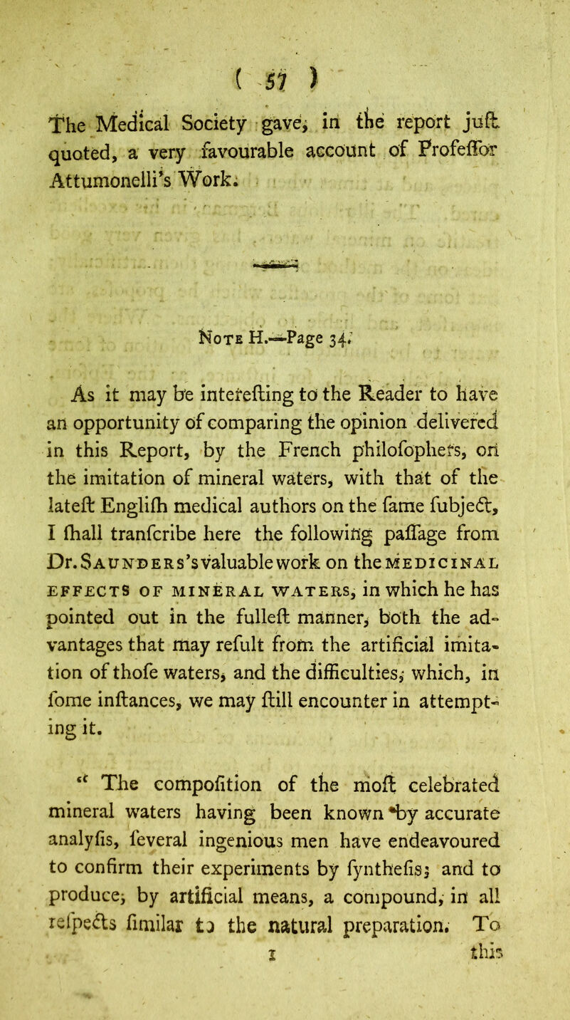 ( -57 > tffie Medical Society gave, in the report juft, quoted, a very favourable account of ProfefFor At tumonelli’s Work. Note H.—Page 34; As it may be intetefting to the Reader to have an opportunity of comparing the opinion delivered in this Report, by the French philofophefs, ori the imitation of mineral waters, with that of the lateft Englifh medical authors on the fame fubje<ft, I fhall tranferibe here the following paflage from Dr. Saunders’s valuable work on the medicinal effects of mineral waters, in which he has pointed out in the fulleft manner, both the ad- vantages that may refult from the artificial imita- tion of thofe waters, and the difficulties,- which, in fome inftances, v/e may ftill encounter in attempt- ing it. u The compofition of the moft celebrated mineral waters having been known *by accurate analyfis, leveral ingenious men have endeavoured to confirm their experiments by fynthefisj and to producej by artificial means, a compound, in all refpefts fimilar fca the natural preparation. To this 1