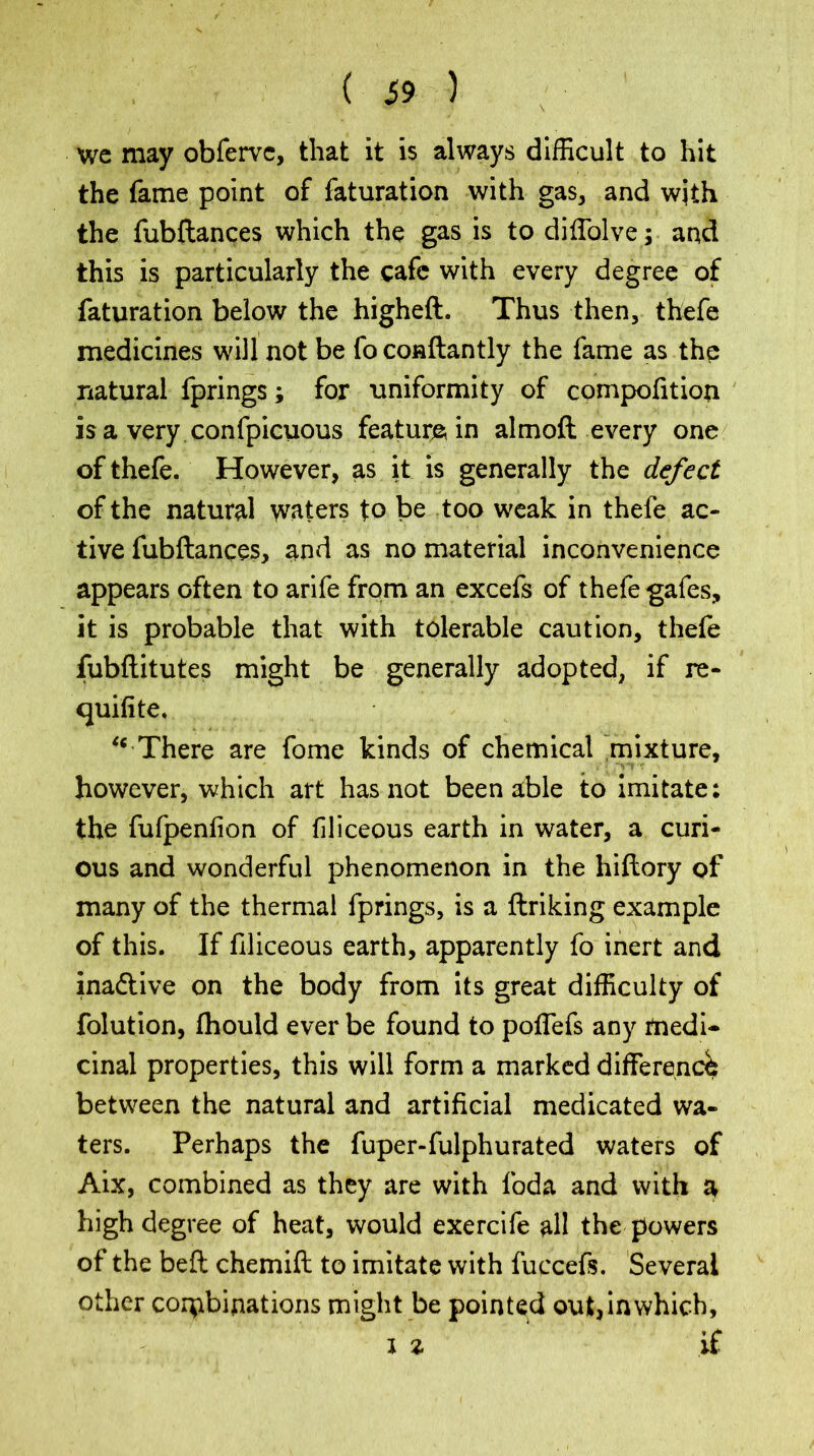 we may obferve, that it is always difficult to hit the lame point of faturation with gas, and wjth the fubftances which the gas is todiffolve; and this is particularly the cafe with every degree of faturation below the higheft. Thus then, thefe medicines will not be fo conftantly the fame as the natural fprings; for uniformity of competition is a very confpicuous feature in almoft every one of thefe. However, as it is generally the defect of the natural waters to be too weak in thefe ac- tive fubftances, and as no material inconvenience appears often to arife from an excefs of thefe gafes, it is probable that with tolerable caution, thefe fubftitutes might be generally adopted, if re- quifite. “ There are fome kinds of chemical mixture, however, which art has not been able to imitate: the fufpention of filiceous earth in water, a curi- ous and wonderful phenomenon in the hiftory pf many of the thermal fprings, is a linking example of this. If filiceous earth, apparently fo inert and ina&ive on the body from its great difficulty of folution, Ihould ever be found to poffefs any medi- cinal properties, this will form a marked difference between the natural and artificial medicated wa- ters. Perhaps the fuper-fulphurated waters of Aix, combined as they are with foda and with a high degree of heat, would exercife all the powers of the belt chemift to imitate with fuccefs. Several other combinations might be pointed out, in which,