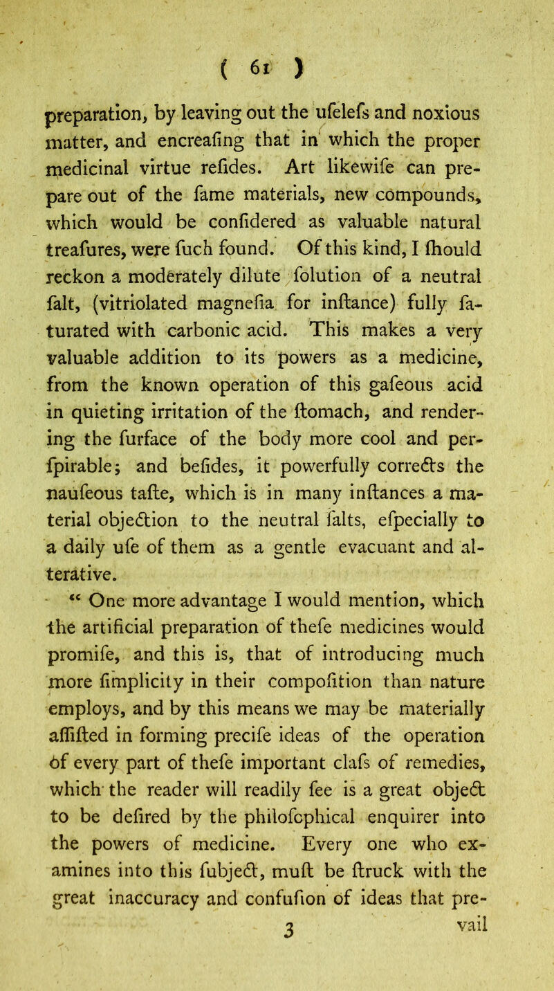 preparation, by leaving out the ufelefs and noxious matter, and encreafing that in which the proper medicinal virtue refides. Art likewife can pre- pare out of the fame materials, new compounds* which would be confidered as valuable natural treafures, were fuch found. Of this kind, I fhould reckon a moderately dilute folution of a neutral fait, (vitriolated magnefia for inftance) fully fa- turated with carbonic acid. This makes a very valuable addition to its powers as a medicine, from the known operation of this gafeous acid in quieting irritation of the ftomach, and render- ing the furface of the body more cool and per- fpirable; and befides, it powerfully corredts the naufeous tafte, which is in many inftances a ma- terial objection to the neutral falts, efpecially to a daily ufe of them as a gentle evacuant and al- terative. “ One more advantage I would mention, which the artificial preparation of thefe medicines would promife, and this is, that of introducing much more fimplicity in their compolition than nature employs, and by this means we may be materially aflifted in forming precife ideas of the operation 6f every part of thefe important clafs of remedies, which the reader will readily fee is a great objedt to be defired by the philofcphical enquirer into the powers of medicine. Every one who ex- amines into this fubjedt, muft be flruck with the great inaccuracy and confufion of ideas that pre- 3 vail