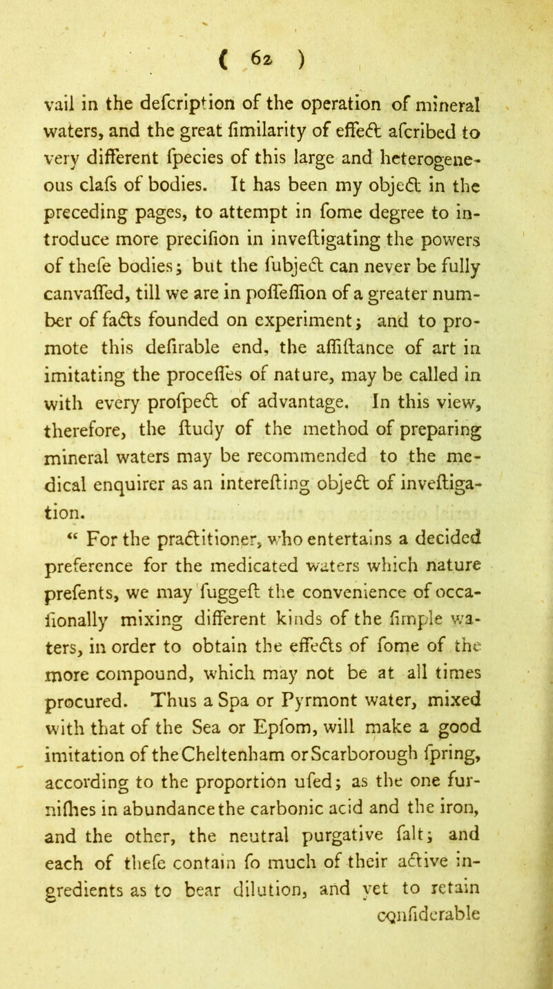 (> ) vail in the defcripfion of the operation of mineral waters, and the great fimilarity of effedt afcribed to very different fpecies of this large and heterogene- ous clafs of bodies. It has been my objedt in the preceding pages, to attempt in fome degree to in- troduce more precifion in inveftigating the powers of thefe bodies; but the lubject can never be fully canvaffed, till we are in poffeffion of a greater num- ber of fadts founded on experiment; and to pro- mote this defirable end, the affiftance of art in imitating the proceffes of nature, may be called in with every profpedt of advantage. In this view, therefore, the ftudy of the method of preparing mineral waters may be recommended to the me- dical enquirer as an interefting objedt of inveftiga- tion. “ For the practitioner, who entertains a decided preference for the medicated waters which nature prefents, we may fuggeft the convenience of occa- fionally mixing different kinds of the firnple wa- ters, in order to obtain the effects of fome of the more compound, which may not be at all times procured. Thus a Spa or Pyrmont water, mixed with that of the Sea or Epfom, will make a good imitation of the Cheltenham or Scarborough fpring, according to the proportion ufed; as the one fur- nilhes in abundance the carbonic acid and the iron, and the other, the neutral purgative fait; and each of thefe contain fo much of their active in- gredients as to bear dilution, and yet to retain CQiifiderable