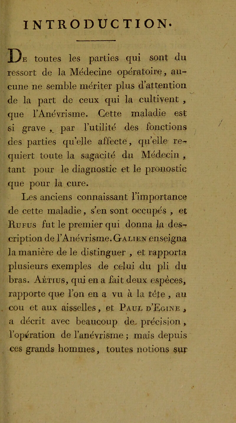 INTRODUCTION. De toutes les parties qui sont du ressort de la Médecine opératoire, au- cune ne semble mériter plus d’attention de la part de ceux qui la cultivent , que FAnévrisme. Cette maladie est si grave par Futilité des fonctions ^ des parties qu’elle affecte, qu’elle re-» quiert toute la sagacité du Médecin , tant pour le diagnostic et le pronostic que pour la cure. Les anciens connaissant l’importance de cette maladie, s’en sont occupés , et Ru FUS fut le premier qui donna la des- cription de l’Anévrisme. Galien enseigna la manière de le distinguer , et rapporta plusieurs exemples de celui du pli du bras. Aétius, qui en a fait deux espèces, rapporte que l’on en a vu à la tète , au cou et aux aisselles, et Paul d’Rgine , a décrit avec beaucoup de- précision, l’opération de l’anévrisme ; mais depuis ces grands hommes, toutes notions sur