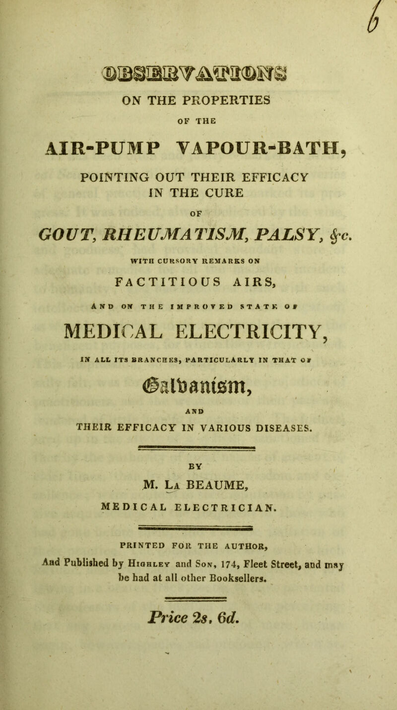 b ON THE PROPERTIES OF THE AIR-PUMP VAPOUR-BATH5 POINTING OUT THEIR EFFICACY IN THE CURE OF GOVT, RHEUMATISM, PALSY, WITH CURSORY REMARKS ON FACTITIOUS AIRS, AND ON THE IMPROYED STATE OP MEDICAL ELECTRICITY, IN ALL ITS BRANCHES, PARTICULARLY IN THAT OP AND THEIR EFFICACY IN VARIOUS DISEASES. M. La BEAUME, MEDICAL ELECTRICIAN. PRINTED FOR THE AUTHOR, And Published by Hiohley and Son, 174, Fleet Street, and may be had at all other Booksellers. Price 2$, 6d.