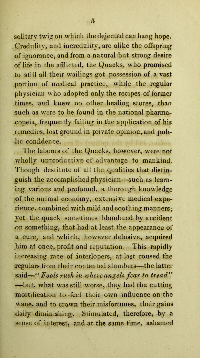 solitary twig on which the dejected can hang hope. Credulity, and incredulity, are alike the offspring of ignorance, and from a natural but strong desire of life in the afflicted, the Quacks, who promised to still all their wailings got possession of a vast portion of medical practice, while the regular physician who adopted only the recipes of former times, and knew no other healing stores, than such as were to be found in the national pharma- copeia, frequently failing in the application of his remedies, lost ground in private opinion, and pub- lic confidence. The labours of the Quacks, however, were not wholly unproductive of advantage to mankind. Though destitute of all the qualities that distin- guish the accomplished physician—such as learn- ing various and profound, a thorough knowledge of the animal economy, extensive medical expe- rience, combined with mild and soothing manners; yet the quack sometimes blundered by accident on something, that had at least the appearance of a cure, and 'which, however delusive, acquired him at once, profit and reputation. This rapidly increasing race of interlopers, at lagt roused the regulars from their contented slumbers—the latter said—‘‘ Fools rush in where angels fear to tread'* —but, what was still worse, they had the cutting mortification to feel their own influence on the Wane, and to crown their misfortunes, their gains daily diminishing. Stimulated, therefore, by a sense of interest, and at the same time, ashamed