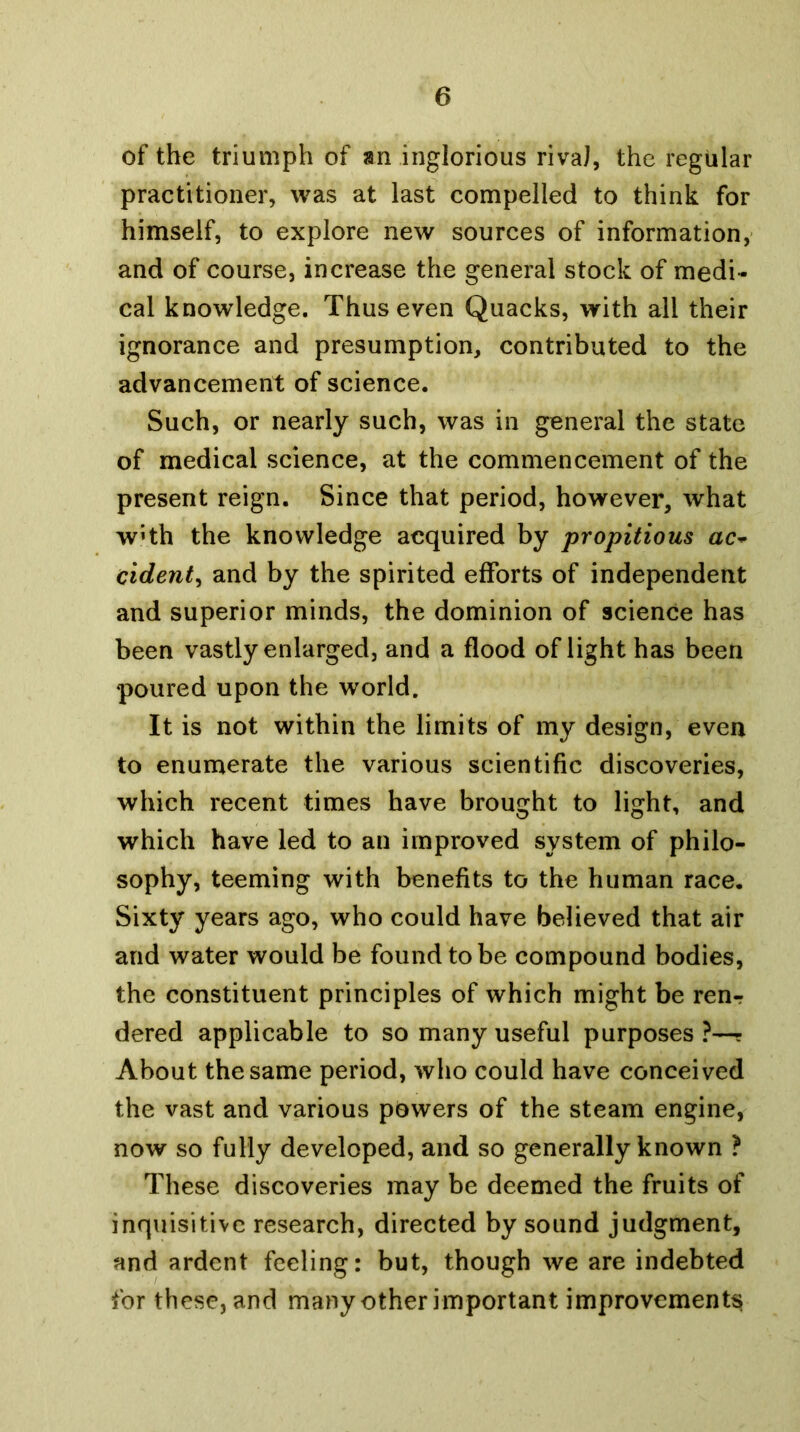 of the triumph of an inglorious rivaJ, the regular practitioner, was at last compelled to think for himself, to explore new sources of information, and of course, increase the general stock of medi- cal knowledge. Thus even Quacks, with all their ignorance and presumption, contributed to the advancement of science. Such, or nearly such, was in general the state of medical science, at the commencement of the present reign. Since that period, however, what wHh the knowledge acquired by propitious ac* cident^ and by the spirited efforts of independent and superior minds, the dominion of science has been vastly enlarged, and a flood of light has been poured upon the world. It is not within the limits of my design, even to enumerate the various scientific discoveries, which recent times have brought to light, and which have led to an improved system of philo- sophy, teeming with benefits to the human race. Sixty years ago, who could have believed that air and water would be found to be compound bodies, the constituent principles of which might be ren*? dered applicable to so many useful purposes?—- About the same period, who could have conceived the vast and various powers of the steam engine, now so fully developed, and so generally known ? These discoveries may be deemed the fruits of inquisitive research, directed by sound judgment, and ardent feeling: but, though we are indebted for these, and many other important improvements