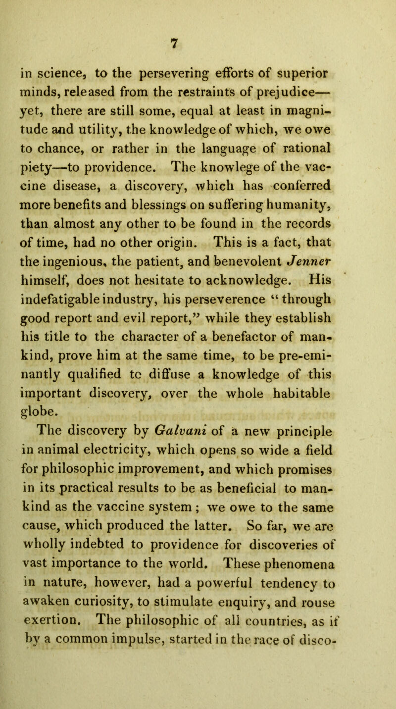 in science, to the persevering efforts of superior minds, released from the restraints of prejudice— yet, there are still some, equal at least in magni- tude and utility, the knowledge of which, we owe to chance, or rather in the language of rational piety—to providence. The knowlege of the vac- cine disease, a discovery, which has conferred more benefits and blessings on suffering humanity, than almost any other to be found in the records of time, had no other origin. This is a fact, that the ingenious, the patient, and benevolent Jennet himself, does not hesitate to acknowledge. His indefatigable industry, his perseverence “ through good report and evil report,’^ while they establish his title to the character of a benefactor of man- kind, prove him at the same time, to be pre-emi- nantly qualified tc diffuse a knowledge of this important discovery, over the whole habitable globe. The discovery by Galvani of a new principle in animal electricity, which opens so wide a field for philosophic improvement, and which promises in its practical results to be as beneficial to man- kind as the vaccine system ; we owe to the same cause, which produced the latter. So far, we are wholly indebted to providence for discoveries of vast importance to the world. These phenomena in nature, however, had a powerful tendency to awaken curiosity, to stimulate enquiry, and rouse exertion. The philosophic of all countries, as if by a common impulse, started in the race of disco-