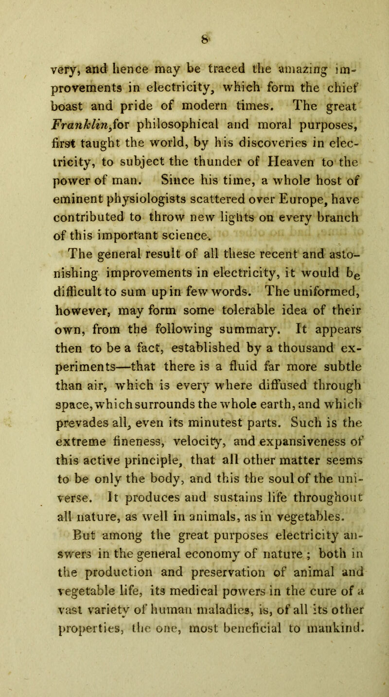 8‘ very, and hence may be traced the amazing im- provements in electricity, which form the chief boast and pride of modern times. The great Franklin^iox philosophical and moral purposes, first taught the world, by his discoveries in elec- tricity, to subject the thunder of Heaven to the power of man. Since his time, a whole host of eminent physiologists scattered over Europe, have contributed to throw new lights on every branch of this important science-. The general result of all these recent and asto- nishing improvements in electricity, it would be difficult to sum up in few words. The uniformed, however, may form some tolerable idea of their own, from the following summary. It appears then to be a fact, established by a thousand ex- periments—that there is a fluid far more subtle than air, which is every Mdiere diffused through space, which surrounds the whole earth, and which prevades all, even its minutest parts. Such is the extreme fineness, velocity, and expansiveness of this active principle, that all other matter seems to be only the body, and this the soul of the uni- verse. It produces and sustains life throughout all nature, as well in animals, as in vegetables. But among the great purposes electricity an- swers in the general economy of nature ; both in the production and preservation of animal and vegetable life, its medical powers in the cure of a vast variety of human maladies, is, of all its other properties, the one, most beneficial to mankind.