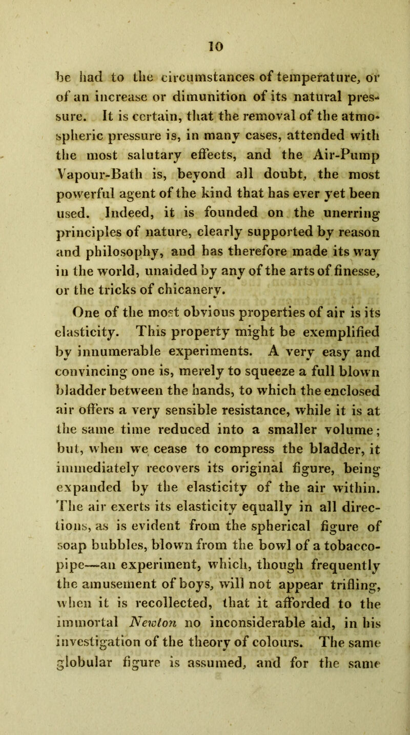 be had to the circumstances of temperature, or of an increase or dimunition of its natural pres- sure. It is certain, that the removal of the atmo- spheric pressure is, in many cases, attended with the most salutary effects, and the Air-Pump Vapour-Bath is, beyond all doubt, the most powerful agent of the kind that has ever yet been used. Indeed, it is founded on the unerring principles of nature, clearly supported by reason and philosophy, and has therefore made its way in the world, unaided by any of the arts of finesse, or the tricks of chicanerv. One of the most obvious properties of air is its elasticity. This property might be exemplified by innumerable experiments. A very easy and convincing one is, merely to squeeze a full blown bladder between the hands, to which the enclosed air offers a very sensible resistance, while it is at the same time reduced into a smaller volume; but, when we cease to compress the bladder, it iininediately recovers its original figure, being expanded by the elasticity of the air within. The air exerts its elasticity equally in all direc- tions, as is evident from the spherical figure of soap bubbles, blown from the bowl of a tobacco- pipe—an experiment, w hich, though frequently the amusement of boys, will not appear trifling, when it is recollected, that it afforded to the iininoi tal Newton no inconsiderable aid, in his investigation of the theory of colours. The same globular figure is assumed, and for the same