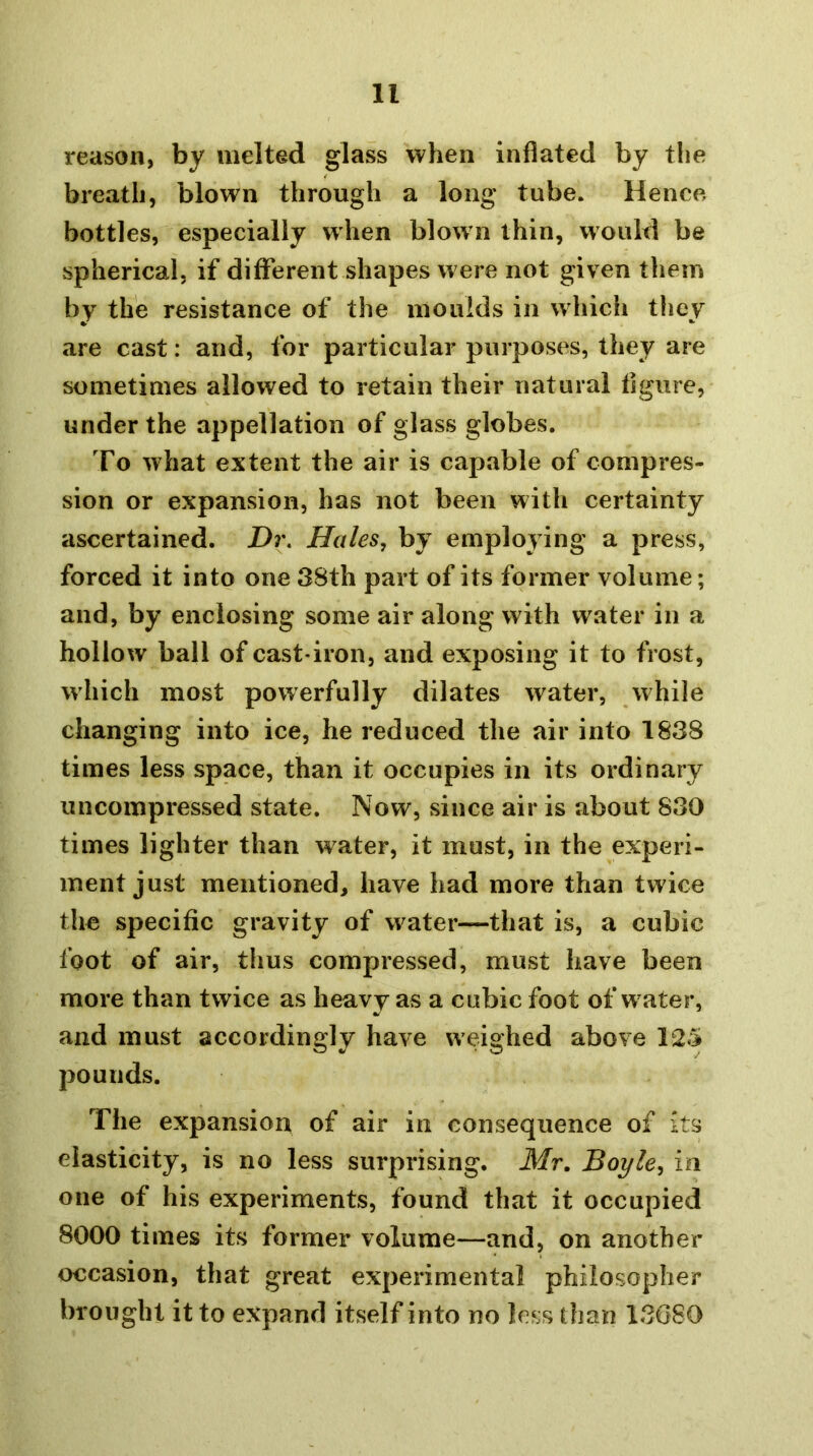 reason, by melted glass when inflated by tlie breath, blown through a long tube. Hence, bottles, especially when blow n thin, would be spherical, if different shapes w ere not given tliein by the resistance of the moulds in which they are cast: and, for particular purposes, they are sometimes allowed to retain their natural figure, under the appellation of glass globes. To what extent the air is capable of compres- sion or expansion, has not been with certainty ascertained. Dr. Hales, by employing a press, forced it into one 38th part of its former volume; and, by enclosing some air along with water in a hollow ball of cast-iron, and exposing it to frost, which most powerfully dilates water, while changing into ice, he reduced the air into 1838 times less space, than it occupies in its ordinary uncompressed state. Now, since air is about 830 times lighter than water, it must, in the experi- ment just mentioned, have had more than twice the specific gravity of water—that is, a cubic foot of air, thus compressed, must have been more than twice as heavy as a cubic foot of w ater, and must accordingly have weighed above 12.5» pounds. The expansion of air in consequence of its elasticity, is no less surprising, Mr. Boyle, in one of his experiments, found that it occupied 8000 times its former volume—and, on another occasion, that great experimental philosopher brought it to expand itself into no less than 13G80