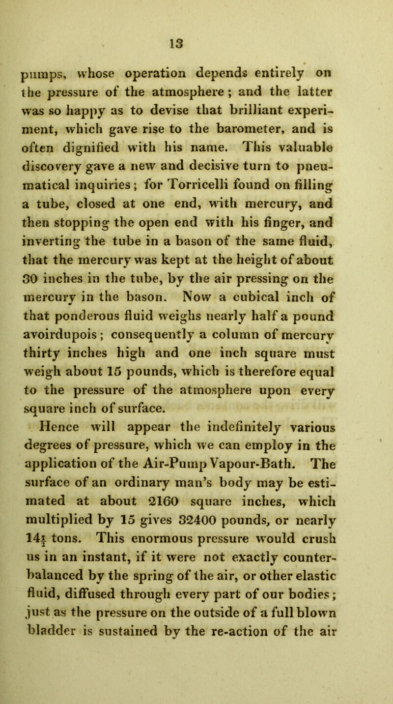 pumps, whose operation depends entirely on the pressure of the atmosphere ; and the latter was so happy as to devise that brilliant experi- ment, which gave rise to the barometer, and is often dignified with his name. This valuable discov^ery gave a new and decisive turn to pneu- matical inquiries; for Torricelli found on filling a tube, closed at one end, with mercury, and then stopping the open end with his finger, and inverting the tube in a bason of the same fluid, that the mercury was kept at the height of about 30 inches in the tube, by the air pressing on the mercury in the bason. Now a cubical inch of that ponderous fluid weighs nearly half a pound avoirdupois ; consequently a column of mercury thirty inches high and one inch square must weigh about 15 pounds, which is therefore equal to the pressure of the atmosphere upon every square inch of surface. Hence will appear the indefinitely various degrees of pressure, which we can employ in the application of the Air-Pump Vapour-Bath. The surface of an ordinary man’s body may be esti- mated at about 2160 square inches, which multiplied by 15 gives 32400 pounds, or nearly 14i tons. This enormous pressure would crush us in an instant, if it were not exactly counter- balanced by the spring of the air, or other elastic fluid, diflfused through every part of our bodies; just as the pressure on the outside of a fullblowm bladder is sustained by the re-action of the air