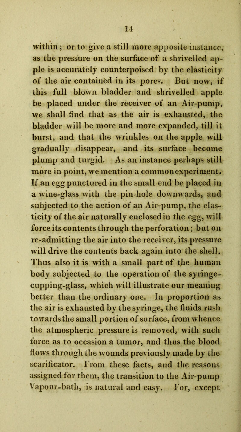 within ; or to give a still more apposite instance, as the pressure on the surface of a shrivelled ap- ple is accurately counterpoised by the elasticity of the air contained in its pores. But now, if this full blown bladder and shrivelled apple be placed under the receiver of an Air-pump, we shall find that as the air is exhausted, the bladder will be more and more expanded, till it burst, and that the wrinkles on the apple will gradually disappear, and its surface become plump and turgid. As an instance perhaps still more in point, w e mention a common experiment. If an egg punctured in the small end be placed in a wine-glass with the pin hole downwards, and subjected to the action of an Air-pump, the elas- ticity of the air naturally enclosed in the egg, w ill force its contents through the perforation; but on re-admitting the air into the receiver, its pressure will drive the contents back again into the shell. Thus also it is with a small part of the human body subjected to the operation of the syringe^ cupping-glass, which will illustrate our meaning better than the ordinary one. In proportion as the air is exhausted by the syringe, the fluids rush towards the small portion of surface, from whence the atmospheric pressure is removed, with such force as to occasion a tumor, and thus the blood flows through the wounds previously made by the scarificator. From these facts, and the reasons assigned for them, the transition to the Air-pump Vapour-bath, is natural and easy. Foi’, except