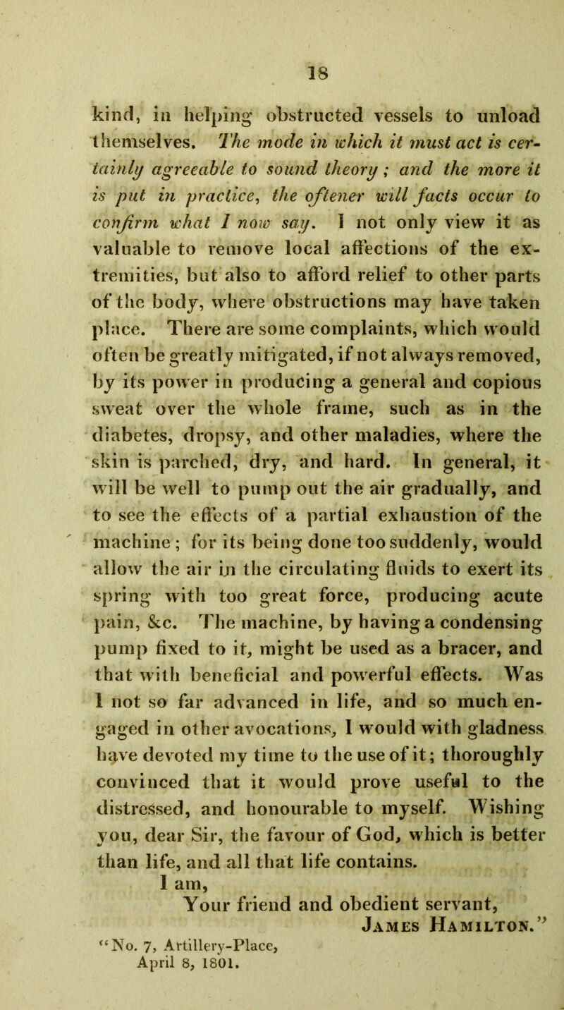 kind, in helping obstructed vessels to unload themselves. The mode in which it must act is cer- tainly agreeable to sound theory; and the more it is put in practice^ the oftener will facts occur to confirm what 1 now say, 1 not only view it as valuable to remove local affections of the ex- tremities, but also to afford relief to other parts of the body, where obstructions may have taken place. There are some complaints, which would often be greatly mitigated, if not always removed, by its power in producing a general and copious sweat over the whole frame, such as in the diabetes, dropsy, and other maladies, where the skin is parched, dry, and hard. In general, it will be well to pump out the air gradually, and to see the effects of a partial exhaustion of the machine ; for its being done too siuldenly, would allow the air iji the circulating fluids to exert its spring with too great force, producing acute pain, &c. The machine, by having a condensing pump fixed to it, might be used as a bracer, and that with beneficial and powerful effects. Was 1 not so far advanced in life, and so much en- gaged in other avocations, I would with gladness have devoted my time to the use of it; thoroughly convinced that it would prove useful to the distressed, and honourable to myself. Wishing you, dear Sir, the favour of God, which is better than life, and all that life contains. I am, Your friend and obedient servant, James Hamilton.’^ “No. 7, Artillery-Place, April 8, 1801.