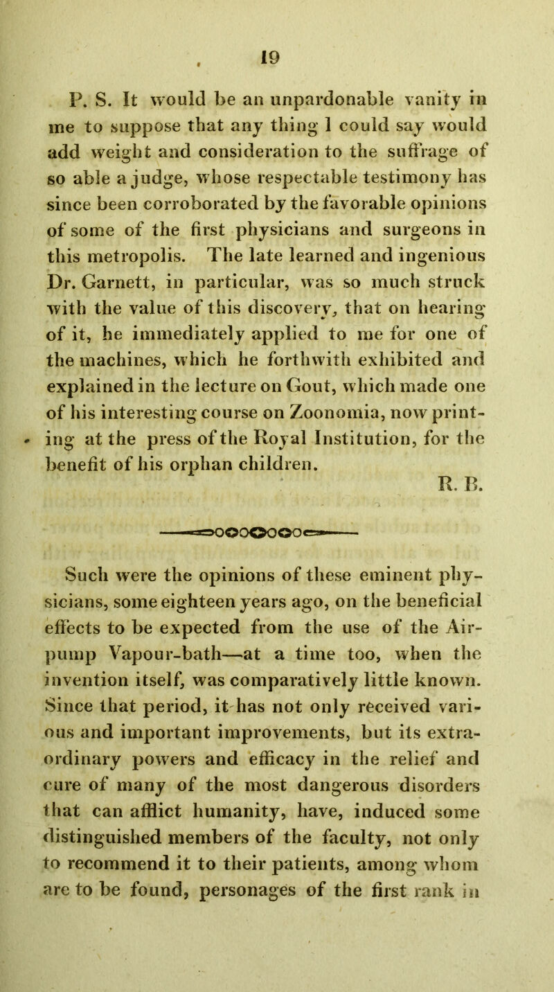 P. S. It would be an unpardonable vanity in me to suppose that any thing 1 could say would add weight and consideration to the suffrage of so able a judge, whose respectable testimony has since been corroborated by the favorable opinions of some of the first physicians and surgeons in this metropolis. The late learned and ingenious Dr. Garnett, in particular, was so much struck with the value of this discovery, that on hearing of it, he immediately applied to me for one of the machines, which he forthwith exhibited and explained in the lecture on Gout, which made one of his interesting course on Zoonomia, now print- * ing at the press of the Royal Institution, for the benefit of his orphan children. R, R «»OOCX>OOOes— Such were the opinions of these eminent phy- sicians, some eighteen years ago, on the beneficial effects to be expected from the use of the Air- pump Vapour-bath—at a time too, when the invention itself, was comparatively little known. Since that period, it has not only received vari- ous and important improvements, but its extra- ordinary powers and efficacy in the relief and cure of many of the most dangerous disorders that can afflict humanity, have, induced some distinguished members of the faculty, not only to recommend it to their patients, among whom are to be found, personages of the first rank in