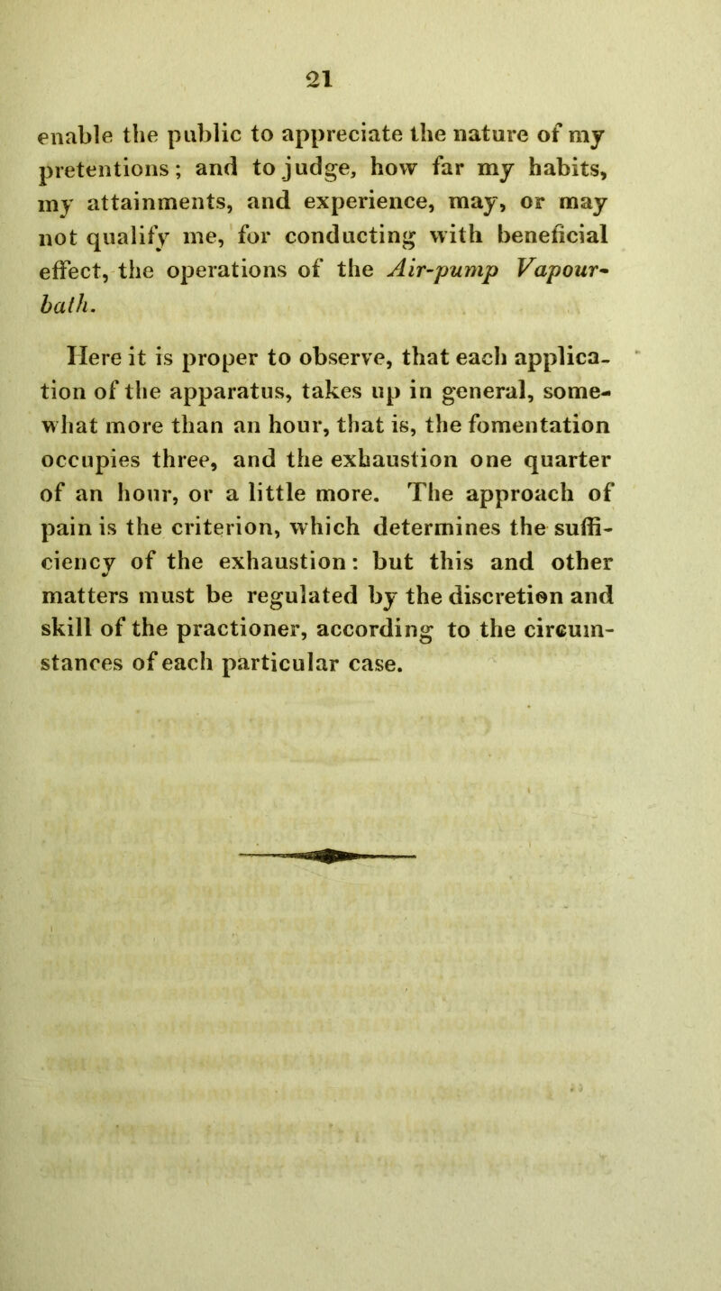 enable the public to appreciate the nature of my pretentions; and to judge, how far my habits, my attainments, and experience, may, or may not qualify me, for conducting with beneficial effect, the operations of the Air-pump Vapour-- hath. Here it is proper to observe, that each applica- tion of the apparatus, takes up in general, some- what more than an hour, that is, the fomentation occupies three, and the exhaustion one quarter of an hour, or a little more. The approach of pain is the criterion, which determines the suffi- ciency of the exhaustion: but this and other matters must be regulated by the discretion and skill of the practioner, according to the circum- stances of each particular case.