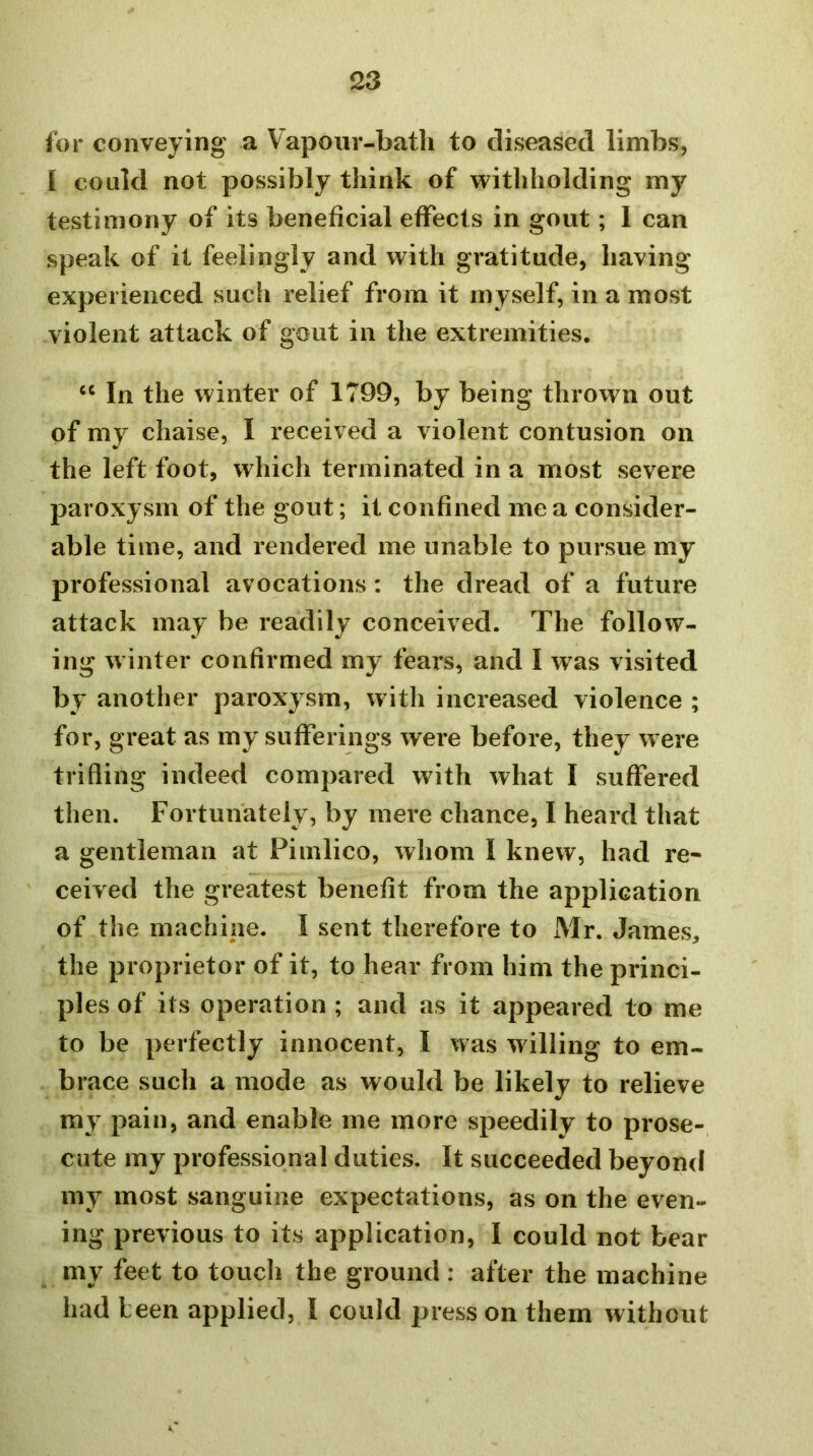 for conveying a Vapoiir-batli to diseased limbs, I could not possibly think of withholding my testimony of its beneficial effects in gout; I can speak of it feelingly and with gratitude, having experienced sucli relief from it myself, in a most violent attack of gout in the extremities. In the winter of 1799, by being thrown out of my chaise, I received a violent contusion on the left foot, which terminated in a most severe paroxysm of the gout; it confined me a consider- able time, and rendered me unable to pursue my professional avocations : the dread of a future attack may be readily conceived. The follow- ing winter confirmed my fears, and I was visited by another paroxysm, with increased violence ; for, great as my sufferings were before, they w ere trifling indeed compared with what I suffered then. Fortunately, by mere chance, I heard that a gentleman at Pimlico, whom I knew, had re- ceived the greatest benefit from the application of the machine. I sent therefore to Mr. James, the proprietor of it, to hear from him the princi- ples of its operation ; and as it appeared to me to be perfectly innocent, I was willing to em- brace such a mode as would be likely to relieve my pain, and enable me more speedily to prose- cute my professional duties. It succeeded beyond my most sanguine expectations, as on the even- ing previous to its application, I could not bear my feet to touch the ground : after the machine had been applied, I could press on them without