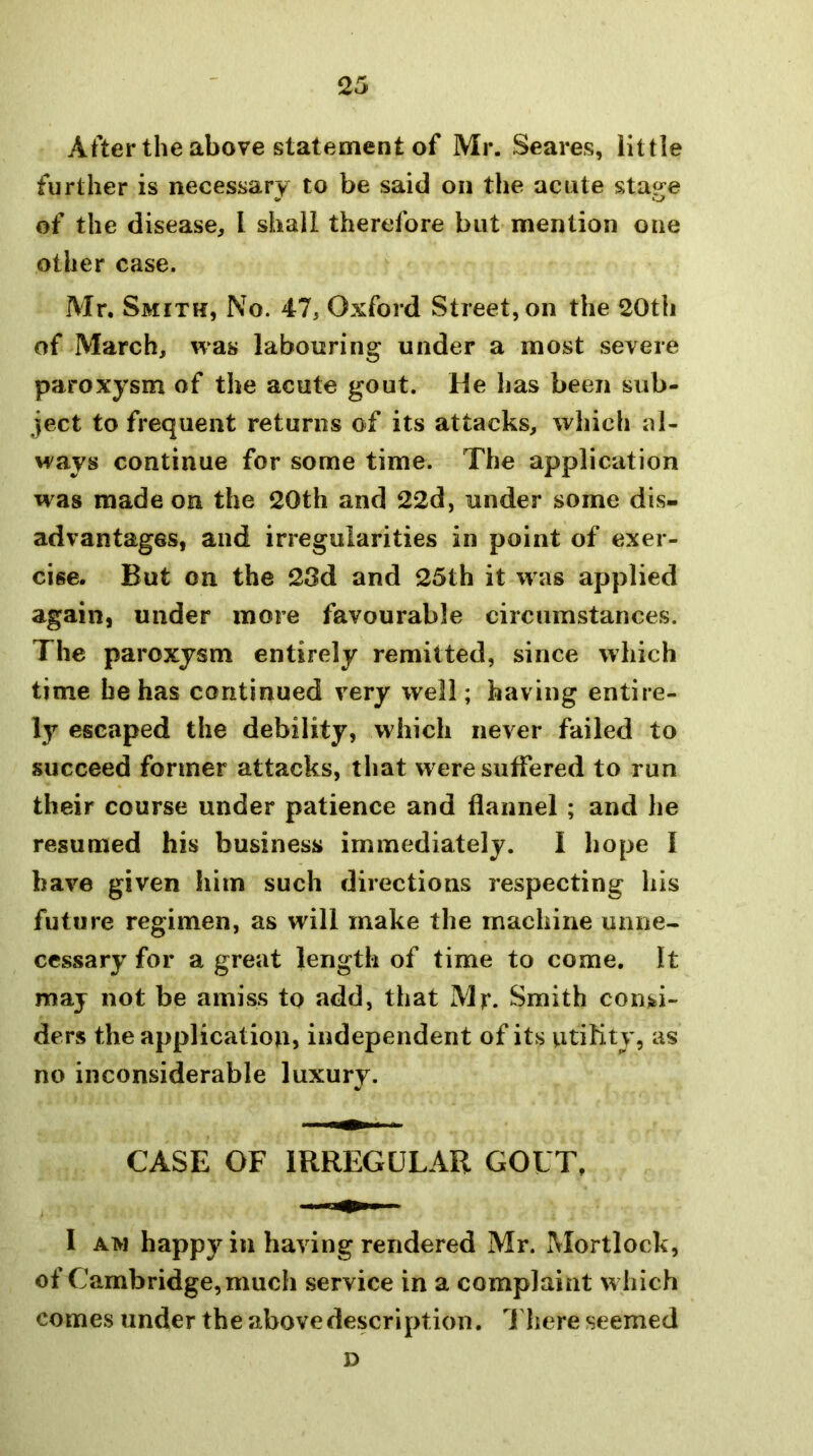 After the above statement of Mr. Scares, little further is necessary to be said on the acute stage of the disease, I shall therefore but mention one other case. Mr. Smith, No. 47, Oxford Street, on the 20th of March, was labouring under a most severe paroxysm of the acute gout. He has been sub- ject to frequent returns of its attacks, which al- ways continue for some time. The application was made on the 20th and 22d, under some dis- advantages, and irregularities in point of exer- cise. But on the 23d and 25th it was applied again, under more favourable circumstances. The paroxysm entirely remitted, since which time be has continued very well; having entire- ly escaped the debility, which never failed to succeed former attacks, that were suffered to run their course under patience and flannel ; and he resumed his business immediately. I hope I have given him such directions respecting his future regimen, as will make the machine unne- cessary for a great length of time to come. It may not be amiss to add, that Mr. Smith consi- ders the application, independent of its vitility, as no inconsiderable luxury. CASE OF IRREGULAR GOUT, 1 AW happy in having rendered Mr. Mortlock, of Cambridge, much service in a complaint which comes under the above description. There seemed D