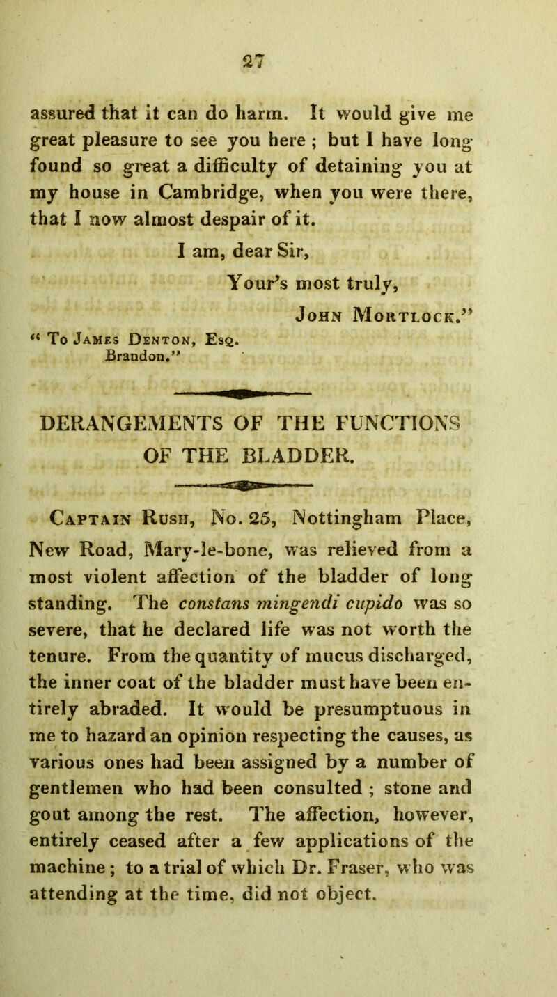 assured that it can do harm. It would give me great pleasure to see you here ; but I have long found so gi'eat a difficulty of detaining you at my house in Cambridge, when you were there, that I now almost despair of it. I am, dear Sir, Your^s most truly, John Mortlock.^’ “ To James Denton, Esq. Brandon.” DERANGEMENTS OF THE FUNCTIONS OF THE BLADDER. CAPTA.IN Rush, No. 25, Nottingham Place, New Road, Mary-le-bone, was relieved from a most violent affection of the bladder of long standing. The constans mingendi cupido was so severe, that he declared life was not worth the tenure. From the quantity of mucus discharged, the inner coat of the bladder must have been en- tirely abraded. It would be presumptuous in me to hazard an opinion respecting the causes, as various ones had been assigned by a number of gentlemen who had been consulted ; stone and gout among the rest. The affection, however, entirely ceased after a few applications of the machine ; to a trial of which Dr. Fraser, w ho was attending at the time, did not object.