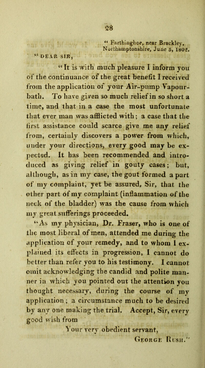 “ Farthuighoe, near Brackley, Northamptonshire, June 5, 1802. ‘‘ DEAR SIR, ‘‘ It is with much pleasure I inform you of the continuance of the great benefit I received from the application of your Air-pump Vapour- bath. To have given so much relief in so short a time, and that in a case the most unfortunate that ever man was afflicted with; a case that the first assistance could scarce give me any relief from, certainly discovers a power from which, under your directions, every good may be ex- pected. It has been recommended and intro- duced as giving relief in gouty cases; but, although, as in my case, the gout formed apart of my complaint, yet be assured. Sir, that the other part of my complaint (inflammation of the neck of the bladder) was the cause from which m y great sufferings proceeded. ‘As my physician, Dr. Fraser, who is one of the most liberal of men, attended me during the application of your remedy, and to whom 1 ex- plained its effects in progression, I cannot do better than refer you to his testimony. I cannot omit acknowledging the candid and polite man- ner in which you pointed out the attentkin you thought necessary, during the course of my application; a circumstance much to be desired by any one making the trial. Accept, Sir, every good wish from Your very obedient servant, George Rush.’'