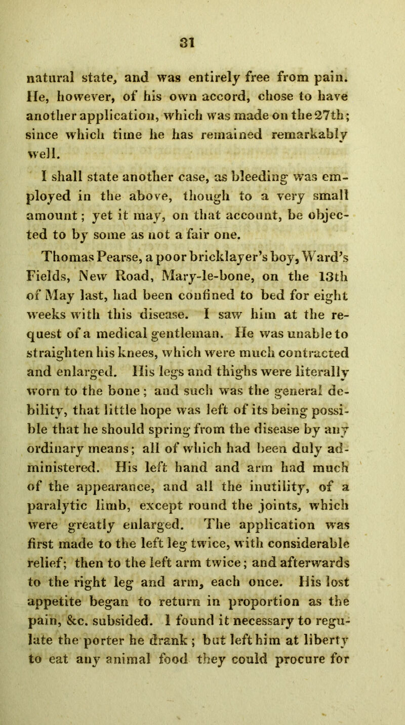 natural state, and was entirely free from pain, lie, however, of his own accord, chose to have another application, which was made on the 27th; since which time he has remained remarkably well. I shall state another case, as bleeding was em- ployed in the above, though to a very small amount; yet it may, on that account, be objec- ted to by some as not a fair one. Thomas Pearse, a poor bricklayer’s boy, Ward’s Fields, New Road, Mary-le-bone, on the 13th of May last, had been confined to bed for eight weeks wdth this disease. I saw him at the re- quest of a medical gentleman. He was unable to straighten his knees, which were much contracted and enlarged. His legs and thighs were literally worn to the bone; and such was the general de- bility, that little hope was left of its being possi- ble that he should spring from the disease by any ordinary means; all of which had been duly ad- ministered. His left hand and arm had much of the appearance, and ail the inutility, of a paralytic limb, except round the joints, which were greatly enlarged. The application was first made to the left leg twdce, w ith considerable relief; then to the left arm twice; and afterwards to the right leg and arm, each once. His lost appetite began to return in proportion as the pain, &c. subsided. 1 found it necessary to regu- late the porter he drank ; but left him at liberty to eat any animal food they could procure for