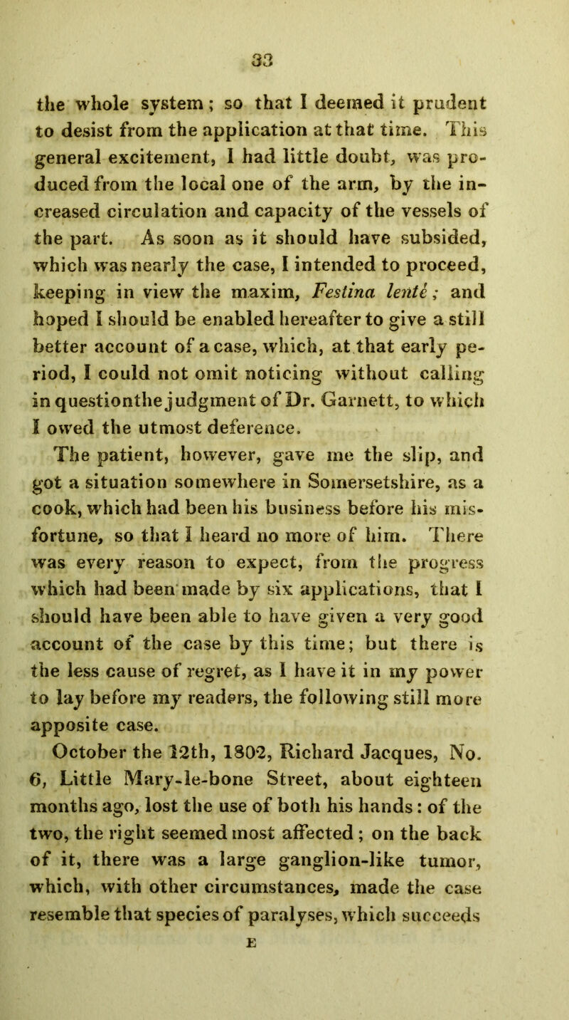 the whole system; so that I deemed it prudent to desist from the application at that time. This general excitement, I had little doubts was pro- duced from the local one of the arm, by the in- creased circulation and capacity of the vessels of the part. As soon as it should have subsided, which was nearly the case, I intended to proceed, keeping in view the maxim, Festina lente; and hoped I should be enabled hereafter to give a still better account of a case, which, at that early pe- riod, I could not omit noticing without calling in questionthe judgment of Dr. Garnett, to whicli I owed the utmost deference. The patient, however, gave me the slip, and got a situation somewhere in Somersetshire, as a cook, which had been his business before his mis- fortune, so that I heard no more of him. There was every reason to expect, from the progress which had been'made by six applications, that I should have been able to have given a very good account of the case by this time; but there is the less cause of regret, as 1 have it in my power to lay before my readers, the following still more apposite case. October the I2th, 1802, Richard Jacques, No. 6, Little Mary-le-bone Street, about eighteen months ago, lost the use of both his hands: of the two, the right seemed most affected ; on the back of it, there was a large ganglion-like tumor, which, with other circumstances, made the case resemble that species of paralyses, which succeeds E