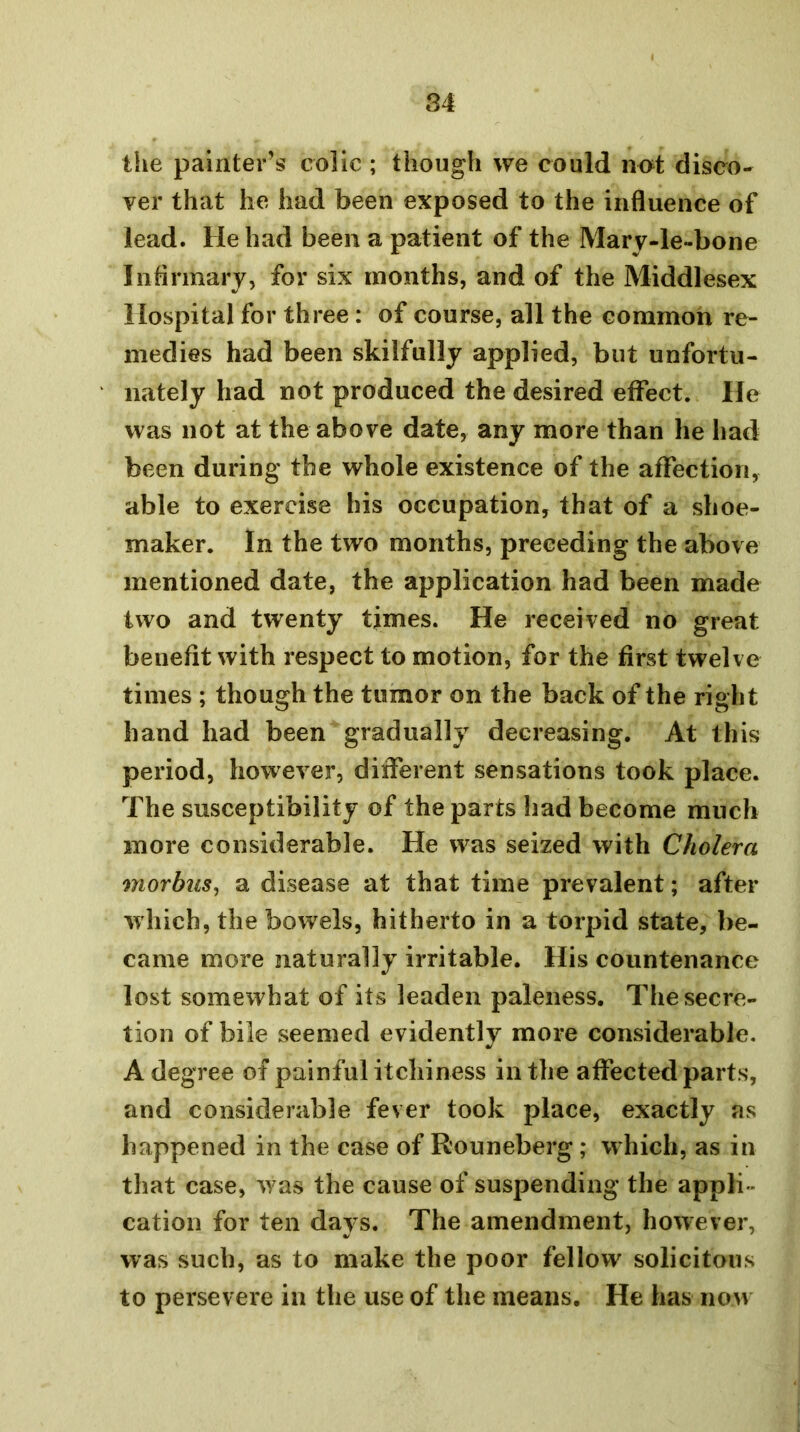 the painter’s colic ; though we could not disco- ver that he had been exposed to the influence of lead. He had been a patient of the Mary-le-bone Inflrmary, for six months, and of the Middlesex Hospital for three: of course, all the common re- medies had been skilfully applied, but unfortu- nately had not produced the desired effect. He was not at the above date, any more than he had been during the whole existence of the affection, able to exercise his occupation, that of a shoe- maker. In the two months, preceding the above mentioned date, the application had been made two and twenty times. He received no great benefit with respect to motion, for the first twelve times ; though the tumor on the back of the right hand had been gradually decreasing. At this period, however, different sensations took place. The susceptibility of the parts had become much more considerable. He was seized with Cholera morbus^ a disease at that time prevalent; after which, the bowels, hitherto in a torpid state, be- came more naturally irritable. His countenance lost somewhat of its leaden paleness. The secre- tion of bile seemed evidently more considerable. A degree of painful itchiness in the affected parts, and considerable fever took place, exactly as happened in the case of Rouneberg; which, as in that case, w as the cause of suspending the appli- cation for ten days. The amendment, however, was such, as to make the poor fellow solicitous to persevere in the use of the means. He has now