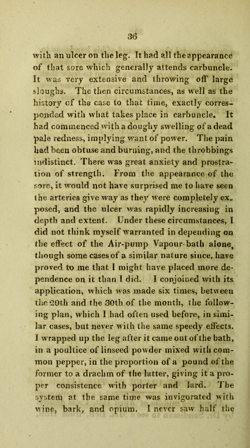 with an ulcer on the leg. It had all the appearance of that sore which generally attends carbuncle. It was Tery extensive and throwing off large sloughs. The then circumstances, as well as the history of the case to that time, exactly corres- ponded with what takes place in carbuncle. It had commenced with a doughy swelling of a dead pale redness, implying want of power. The pain had been obtuse and burning, and the throbbings indistinct. There was great anxiety and prostra- tion of strength. From the appearance of the sore, it would not have surprised me to have seen the arteries give way as thej^ were completely ex. posed, and the ulcer was rapidly increasing in depth and extent. Under these circumstances, I did not think myself warranted in depending on the effect of the Air-pump Vapour bath alone^ though some cases of a similar nature since, have proved to me that I might have placed more de- pendence on it than I did. I conjoined with its application, which was made six times, between the 20th and the 30th of the month, the follow- ing plan, which I had often used before, in simi- lar cases, but never with the same speedy effects. 1 wrapped up the leg after it came out of the bath, in a poultice of linseed powder mixed wdth com- mon pepper, in the proportion of a pound of the former to a drachm of the latter, giving it a pro- per consistence w'ith porter and lard. The system at the same time was invigorated with wine, bark, and opium, I never saw' half the