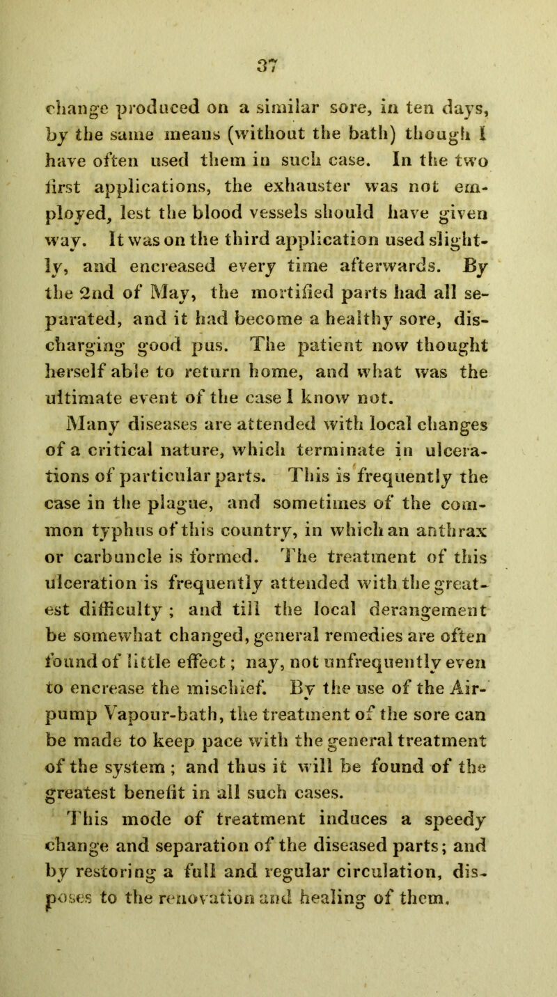 rliange produced on a similar sore, in ten days, by the same means (without the bath) though I have often used them in such case. In the two first applications, the exhauster was not em- ployed, lest the blood vessels should have given way. It was on the third application used slight- ly, and encreased every time afterwards. By the 2nd of May, the mortiiied parts had all se- parated, and it had become a health}^ sore, dis- charging good pus. The patient now thought herself able to return home, and what was the ultimate event of the easel know not. Many diseases are attended with local clianges of a critical nature, which terminate in ulcera- tions of particular parts. This is frequently the case in tlie plague, and sometimes of the com- mon typhus of this country, in which an anthrax or carbuncle is formed. Idie treatment of this ulceration is frequently attended with the great- est difficulty ; and till the local derangement be somewhat changed, general remedies are often found of little effect; nay, not unfrequently even to encrease the mischief. By the use of the Air- pump Vapour-bath, the treatment of the sore can be made to keep pace w ith the general treatment of the system ; and thus it will be found of the greatest benefit in all such cases. Idiis mode of treatment induces a speedy change and separation of the diseased parts; and by restoring a full and regular circulation, dis- poses to the renovation and healing of them.