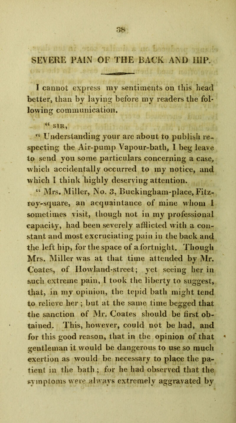 SEVERE PAIN OF THE BACK AND HIP. I cannot express my sentiments on this head better, than by laying before my readers the fol- lowing communication. SIR, Understanding your are about to publish re- specting the Air-pump Vapour-bath, I beg leave to send you some particulars concerning a case, which accidentally occurred to my notice, and which I think highly deserving attention. ‘‘ Mrs. Miller, No. 3, Buckingham-place, Fitz- roy-square, an acquaintance of mine whom 1 sometimes visit, though not in my professional capacity, had been severely afflicted with a con- stant and most excruciating pain in the back and the left hip, for the space of a fortnight. Though Mrs. Miller was at that time attended by Mr. Coates, of Howland-street; yet seeing her in such extreme pain, I took the liberty to suggest, that, in my opinion, the tej>id bath might tend to relieve her ; but at the same time begged that the sanction of Mr. Coates should be first ob-- tained. This, however, could not be had, and for this good reason, that in the opinion of that ^ gentleman it would be dangerous to use so much exertion as would be necessary to place the pa- tient in the bath ; for he had observed that the syinptoms w ere always extremely aggravated by