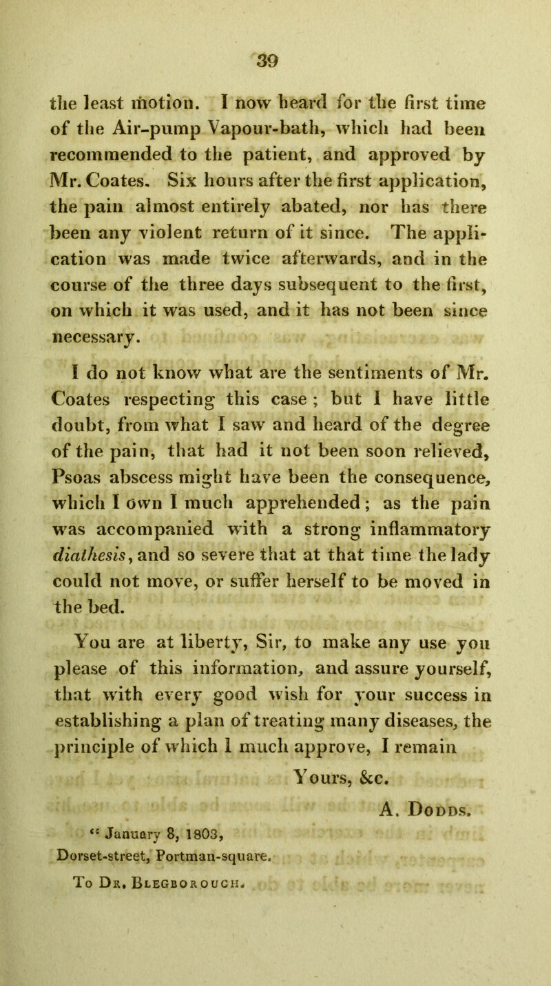 the least itiotion. I now heard for the first time of the Air-pump Vapour-bath, which had been recommended to the patient, and approved by Mr. Coates. Six hours after the first application, the pain almost entirely abated, nor has there been any violent return of it since. The appli- cation was made twice afterwards, and in the course of the three days subsequent to the first, on which it was used, and it has not been since necessary. I do not know what are the sentiments of Mr. Coates respecting this case ; but I have little doubt, from what I saw and heard of the degree of the pain, that had it not been soon relieved, Psoas abscess might have been the consequence, which I own I much apprehended; as the pain was accompanied with a strong inflammatory diathesisy and so severe that at that time the lady could not move, or suffer herself to be moved in the bed. You are at liberty, Sir, to make any use you please of this information, and assure yourself, that with every good wish for your success in establishing a plan of treating many diseases, the principle of w hich 1 much approve, I remain Yours, &c. “ January 8, 1803, Dorset-street, Portman-square. To Dr, Blegborouch. A. Dodds,