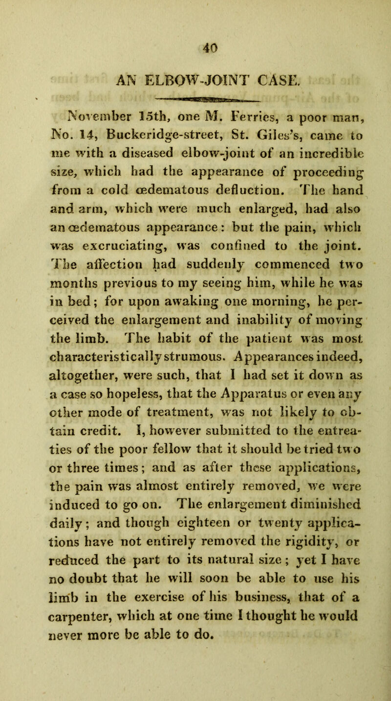 AN ELBOW-JOINT CASE. Nov ember 15th, one M. Fei*ries, a poor man, No. 14, Buckeridge-street, St. Gileses, came to me with a diseased elbow-joint of an incredible size, which had the appearance of proceeding from a cold oedematous deduction. The hand and arm, which were much enlarged, had also an oedematous appearance: but the pain, which was excruciating, was confined to the joint. The affection had suddenly commenced two months previous to my seeing him, while he was in bed; for upon awaking one morning, he per- ceived the enlargement and inability of moving the limb. The habit of the patient was most characteristically strumous. Appearances indeed, altogether, were such, that I had set it down as a case so hopeless, that the Apparatus or even any other mode of treatment, was not likely to ob- tain credit. I, however submitted to the entrea- ties of the poor fellow that it should be tried two or three times; and as after these applications, the pain was almost entirely removed, we were induced to go on. The enlargement diminished daily; and though eighteen or twenty applica- tions have not entirely removed the rigidity, or reduced the part to its natural size ; yet I have no doubt that he will soon be able to use his limb in the exercise of his business, that of a carpenter, which at one time I thought he w ould never more be able to do.