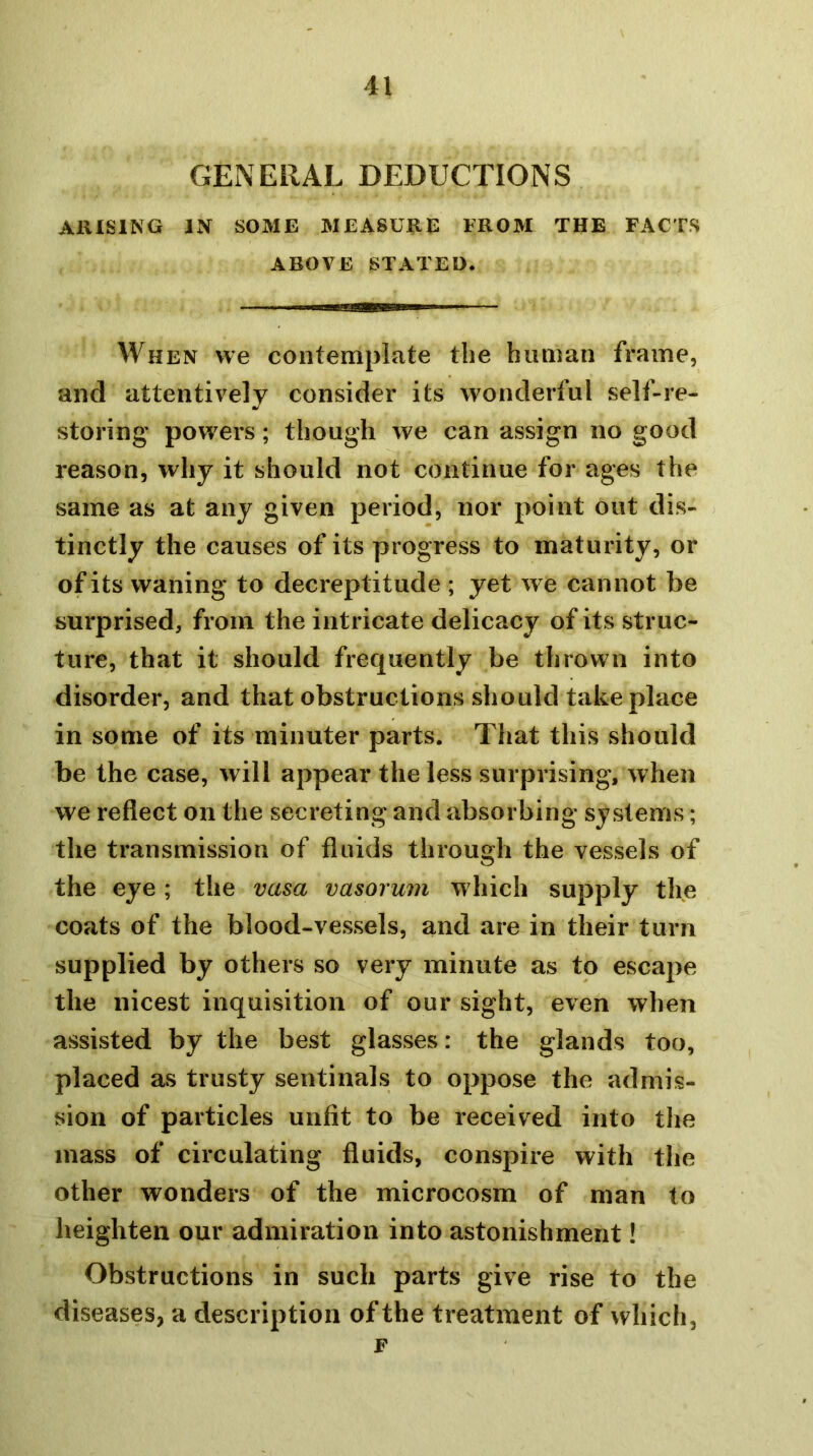 GENERAL DEDUCTIONS AIHSING IN SOME MEASURE FROM THE FACTS ABOVE STATED. When we contemplate tbe human frame, and attentively consider its wonderful self-re- storing powers; though we can assign no good reason, why it should not continue for ages the same as at any given period, nor point out dis- tinctly the causes of its progress to maturity, or of its waning to decreptitude ; yet we cannot be surprised, from the intricate delicacy of its struc- ture, that it should frequently be thrown into disorder, and that obstructions should take place in some of its minuter parts. That this should be the case, will appear the less surprising, when we reflect on the secreting and absorbing systems; the transmission of flnids through the vessels of the eye ; the vasa vasorum which supply the coats of the blood-vessels, and are in their turn supplied by others so very minute as to escape the nicest inquisition of our sight, even when assisted by the best glasses: the glands too, placed as trusty sentinals to oppose the admis- sion of particles unfit to be received into the mass of circulating fluids, conspire with the other wonders of the microcosm of man to heighten our admiration into astonishment! Obstructions in such parts give rise to the diseases, a description of the treatment of which, F