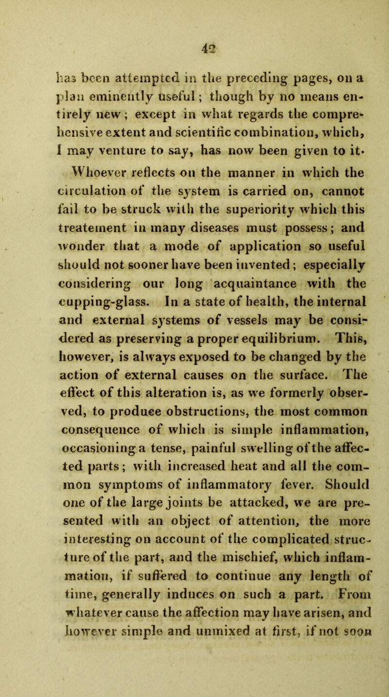 plan eminently useful; though by no means en- tirely new ; except in what regards the compre- hensive extent and scientific combination, which, 1 may venture to say, has now been given to it* Whoever reflects on the manner in which the circulation of the system is carried on, cannot fail to be struck with the superiority which this t reate men t in many diseases must possess ; and wonder that a mode of application so useful should not sooner have been invented ; especially considering our long acquaintance with the cupping-glass. In a state of health, the internal and external systems of vessels may be consi- dered as preserving a proper equilibrium. This, however, is always exposed to be changed by the action of external causes on the surface. The eflfect of this alteration is, as w e formerly obser- ved, to produce obstructions, the most common consequence of which is simple inflammation, occasioning a tense, painful swelling of the affec- ted parts; with increased heat and all the com- mon symptoms of inflammatory fever. Should one of the large joints be attacked, we are pre- sented with an object of attention, the more interesting on account of the complicated struc- ture of the part, and the mischief, which inflam- mation, if suffered to continue any length of time, generally induces on such a part. From w hatever cause the affection may have arisen, and however simple and unmixed at first, if not soon