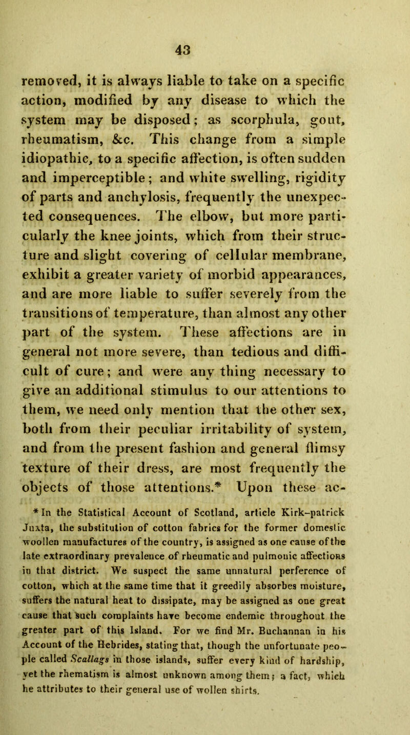 removed, it is always liable to take on a specific action, modified by any disease to which the system may be disposed; as scorphula, gout, rheumatism, &c. This change from a simple idiopathic, to a specific afiection, is often sudden and imperceptible; and white sw elling, rigidity of parts and anchylosis, frequently the unexpec- ted consequences. The elbow, but more parti- cularly the knee joints, which from their struc- ture and slight covering of cellular membrane, exhibit a greater variety of morbid appearances, and are more liable to suffer severely from the transitions of temperature, than almost any other part of the system. These affections are in general not more severe, than tedious and diffi- cult of cure; and w ere any thing necessary to give an additional stimulus to our attentions to them, we need only mention that the other sex, both from their peculiar irritability of system, and from the present fashion and general flimsy texture of their dress, are most frequently the objects of those attentions.^ Upon these ac- * In the Statistical Account of Scotland, article Kirk-patrick Jiixta, the substitution of cotton fabrics for the former domestic 'W'oollen manufactures of the country, is assigned as one cause of the late extraordinary prevalence of rheumatic and pulmonic aflfectioRS in that district. We suspect the same unnatural perference of cotton, which at the same time that it greedily absorbes moisture, suffers the natural heat to dissipate, may be assigned as one great cause that ^uch complaints hare become endemic throughout the greater part of this Island, For we find Mr. Buchannan in his Account of the Hebrides, stating that, though the unfortunate peo- ple called Scallags in those islands, suffer every kind of hardship, yet the rhematism is almost unknown among themj a fact, which he attributes to their general use of wollen shirts.