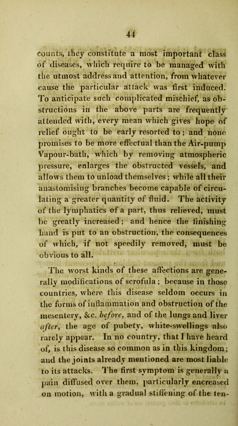 counts, they constitute a most important class of diseases, which require to be managed with the utmost address and attention, from whatever cause the particular attack was first induced. To anticipate such complicated mischief, as ob- structions in the above parts are frequently attended with, every mean which gives hope of relief ought to be early resorted to ; and none promises to be more effectual than the Air-pump Vapour-bath, which by removing atmospheric pressure, enlarges the obstructed vessels, and allows them to unload themselves ; while all their anastomising branches become capable of circu- lating a greater quantity of fluid. The activity of the lymphatics of a part, thus relieved, must be greatly increased ; and hence the finishing hand is put to an obstruction, the consequences of which, if not speedily removed, must be obvious to all. The worst kinds of these affections are gene- rally modifications of scrofula ; because in those countries, where this disease seldom occurs in the forms of inflammation and obstruction of the mesentery, &c. before^ and of the lungs and liver after, the age of pubety, white-swellings also rarely appear. In no country, that I have heard of, is this disease so common as in this kingdom; and the joints already mentioned are most liable to its attacks. The first symptom is generally a pain diffused over them, particularly encreased on motion, with a gradual stiffening of the ten-