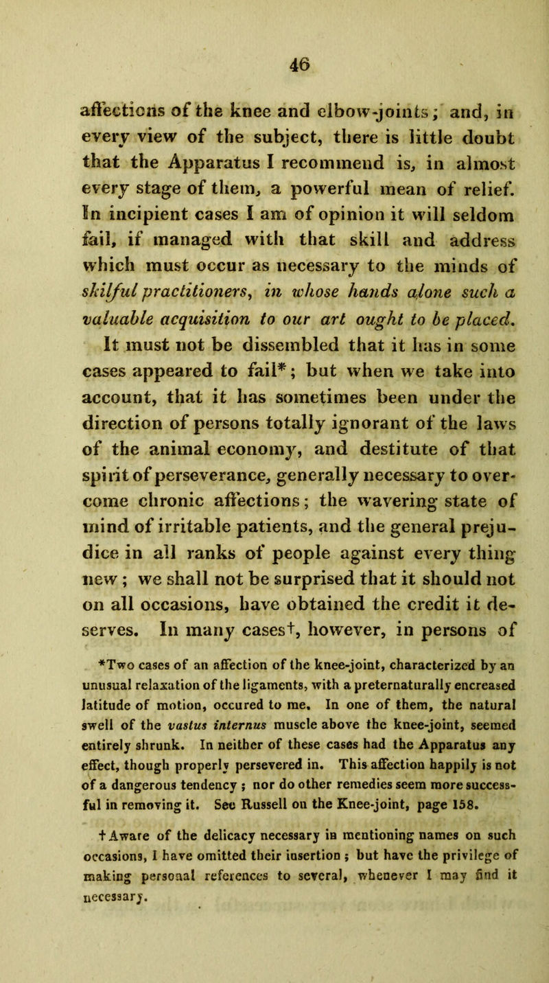 aflections of the knee and elbow-joints; and, in every view of the subject, there is little doubt that the Apparatus I recommend is, in almost every stage of them, a powerful mean of relief. In incipient cases I am of opinion it will seldom fail, if managed with that skill and address which must occur as necessary to the minds of shilJuL practitioners^ in whose hands alone such a valuable acquisition to our art ought to be placed. It must not be dissembled that it has in some cases appeared to fail*; but when we take into account, that it has sometimes been under the direction of persons totally ignorant of the laws of the animal economy, and destitute of that spirit of perseverance, generally necessary to over- come chronic affections; the wavering state of mind of irritable patients, and the general preju- dice in all ranks of people against every thing* new ; we shall not be surprised that it should not on all occasions, have obtained the credit it de« serves. In many cases+, however, in persons of *Tvpo cases of an affection of the knee-joint, characterized by an unusual relaxation of the ligaments, with a preternatiirally encreased latitude of motion, occured to me. In one of them, the natural swell of the vastus internus muscle above the knee-joint, seemed entirely shrunk. In neither of these cases had the Apparatus any effect, though properly persevered in. This affection happily is not of a dangerous tendency j nor do other remedies seem more success- ful in removing it. See Russell on the Knee-joint, page 158. t Aware of the delicacy necessary in mentioning names on such occasions, I have omitted their insertion ; but have the privilege of making personal references to several, whenever I may find it necesaary.