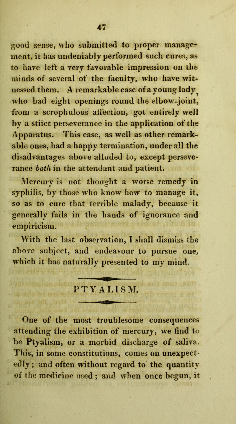 good sense, who submitted to proper manage- ment, it has undeniably performed such cures, as to have left a very favorable impression on the minds of several of the faculty, who have wit- nessed them. A remarkable case ofa young lady who had eight openings round the elbow-joint, from a scrophulous affection, got entirely well by a stiict perseverance in the application of the Apparatus. This case, as w^ell as other remark- able ones, had a happy termination, under all the disadvantages above alluded to, except perseve- rance both in the attendant and patient. Mercury is not thought a worse remedy in syphilis, by those who know how to manage it, so as to cure that terrible malady, because it generally fails in the hands of ignorance and empiricism. With the last observation, I shall dismiss the above subject, and endeavour to pursue one, which it has naturally presented to my mind. PTY ALISM. One of the most troublesome consequences attending the exhibition of mercury, we find to be Ptyalism, or a morbid discharge of saliva. This, in some constitutions, comes on unexpect- edly ; and often without regard to the quantity of the medicine used ; and when once begun, it