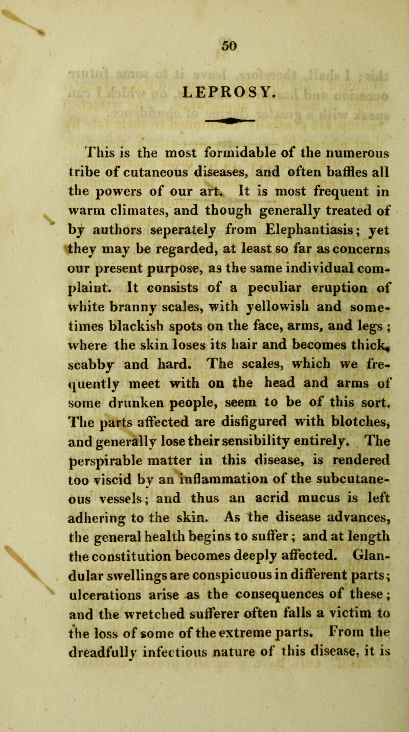 LEPROSY. This is the most formidable of the numerous tribe of cutaneous diseases^ and often baffles all the powers of our art. It is most frequent in warm climates, and though generally treated of by authors seperately from Elephantiasis; yet they may be regarded, at least so far as concerns our present purpose, as the same individual com- plaint. It consists of a peculiar eruption of white branny scales, with yellowish and some- times blackish spots on the face, arms^ and legs ; where the skin loses its hair and becomes thicks scabby and hard. The scales, which we fre- quently meet with on the head and arms of some drunken people, seem to be of this sort. The parts affected are disfigured with blotches, and generally lose their sensibility entirely. The perspirable matter in this disease, is rendered too viscid by an inflammation of the subcutane- ous vessels; and thus an acrid mucus is left adhering to the skin. As the disease advances, the general health begins to suffer; and at length the constitution becomes deeply affected. Glan- dular swellings are conspicuous in different parts; ulcerations arise ^s the consequences of these; and the wretched sufferer often falls a victim to the loss of some of the extreme parts. From the dreadfully infectious nature of this disease, it is