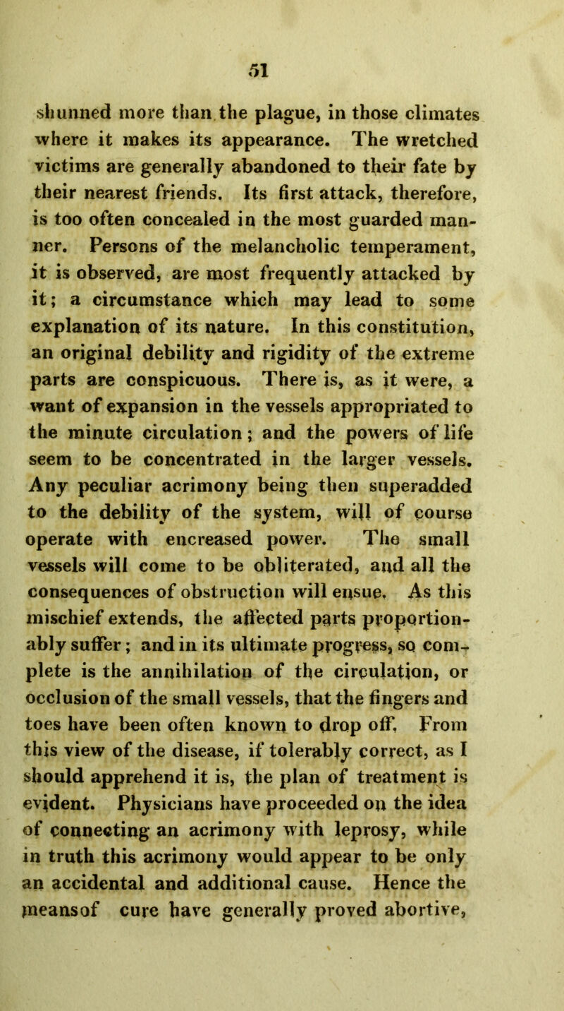 shunned more than the plague, in those climates where it makes its appearance. The wretched victims are generally abandoned to their fate by their nearest friends. Its first attack, therefore, is too often concealed in the most guarded man- ner. Persons of the melancholic temperament, it is observed, are most frequently attacked by it; a circumstance which may lead to some explanation of its nature. In this constitution, an original debility and rigidity of the extreme parts are conspicuous. There is, as it were, a want of expansion in the vessels appropriated to the minute circulation; and the powers of life seem to be concentrated in the larger vessels. Any peculiar acrimony being then superadded to the debility of the system, will of course operate with encreased power. The small vessels will come to be obliterated, and all the consequences of obstruction will ensue. As this mischief extends, the affected parts proportion- ably suffer; and in its ultimate progress, so com^ plete is the annihilation of the circulation, or occlusion of the small vessels, that the fingers and toes have been often known to drop off. From this view of the disease, if tolerably correct, as I should apprehend it is, the plan of treatment is evident. Physicians have proceeded on the idea of connecting an acrimony with leprosy, while in truth this acrimony would appear to be only an accidental and additional cause. Hence the ^neansof cure have generally proved abortive,