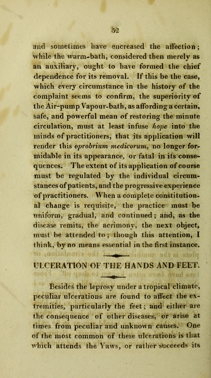 and sometimes have eiicreased the affection; while the warm-bath, considered then merely as an auxiliary, ought to have formed the chief dependence for its removal. If this be the case, which every circumstance in the history of the complaint seems to confirm, the superiority of the Air-pump Vapour-bath, as affording a certain, safe, and powerful mean of restoring the minute circulation, must at least infuse hope into the minds of practitioners, that its application will render this oprobrium medicorum^ no longer for- midable in its appearance, or fatal in its conse- quences. The extent of its application of course must be regulated by the individual circum- stances of patients, and the progressive experience of practitioners. When a complete constitution- al change is requisite, the practice must be uniform, gradual, and continued; and, as the disease remits, the acrimony, the next object, must be attended to ; though this attention, I think, by no means essential in the first instance. ULCERATION OF THE HANDS AND FEET. Besides the leprosy under a tropical climate, peculiar ulcerations are found to affect the ex- tremities, particularly the feet; and either are the consequence of other diseases, or arise at times from peculiar and unknown causes. One of the most common of these ulcerations is that \vhich attends the Yaws, or rather succeeds its