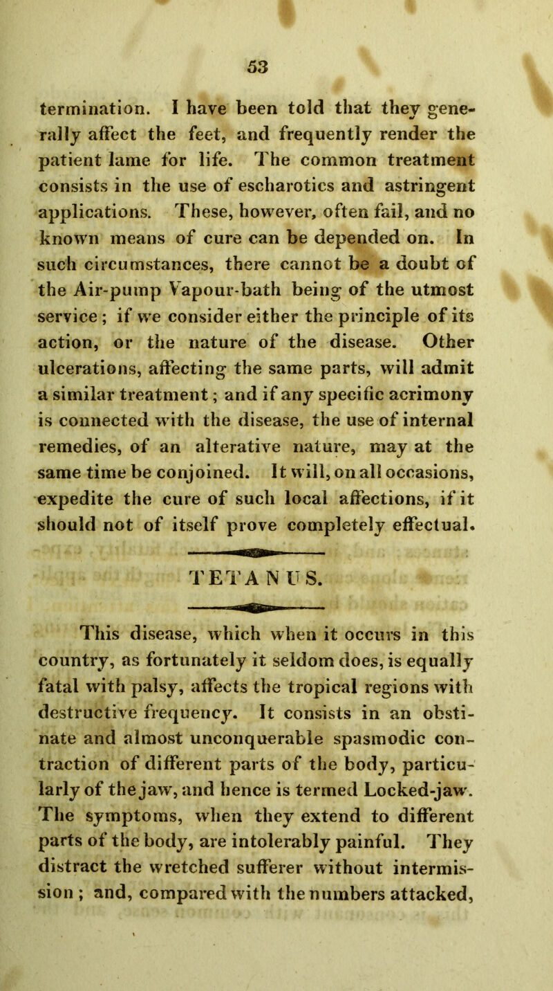 termination. I have been told that they gene- rally affect the feet, and frequently render the patient lame for life. The common treatment consists in the use of escharotics and astringent applications. These, however, often fail, and no known means of cure can be depended on. In such circumstances, there cannot be a doubt of the Air-pump Vapour-bath being of the utmost service ; if we consider either the principle of its action, or the nature of the disease. Other ulcerations, affecting the same parts, will admit a similar treatment; and if any specific acrimony is connected with the disease, the use of internal remedies, of an alterative nature, may at the same time be conjoined. It will, on all occasions, expedite the cure of such local affections, if it should not of itself prove completely effecluab TETANUS. This disease, which when it occurs in this country, as fortunately it seldom does, is equally fatal with palsy, affects the tropical regions with destructive frequency. It consists in an obsti- nate and almost unconquerable spasmodic con- traction of different parts of the body, particu- larly of the jaw, and hence is termed Locked-jaw'. The symptoms, when they extend to different parts of the body, are intolerably painful. They distract the wretched sufferer without intermis- sion ; and, compared with the numbers attacked.